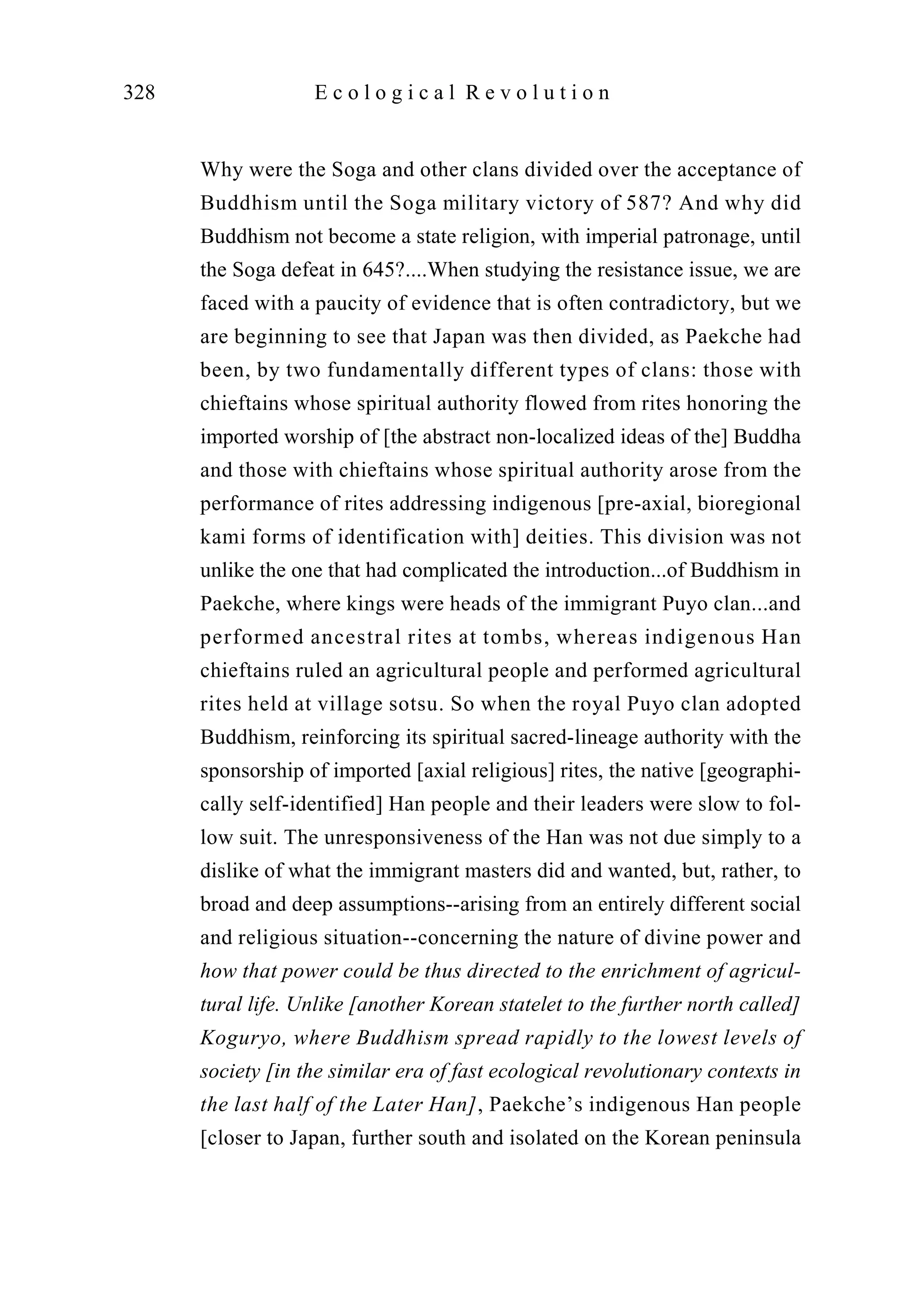 Why were the Soga and other clans divided over the acceptance of
Buddhism until the Soga military victory of 587? And why did
Buddhism not become a state religion, with imperial patronage, until
the Soga defeat in 645?....When studying the resistance issue, we are
faced with a paucity of evidence that is often contradictory, but we
are beginning to see that Japan was then divided, as Paekche had
been, by two fundamentally different types of clans: those with
chieftains whose spiritual authority flowed from rites honoring the
imported worship of [the abstract non-localized ideas of the] Buddha
and those with chieftains whose spiritual authority arose from the
performance of rites addressing indigenous [pre-axial, bioregional
kami forms of identification with] deities. This division was not
unlike the one that had complicated the introduction...of Buddhism in
Paekche, where kings were heads of the immigrant Puyo clan...and
performed ancestral rites at tombs, whereas indigenous Han
chieftains ruled an agricultural people and performed agricultural
rites held at village sotsu. So when the royal Puyo clan adopted
Buddhism, reinforcing its spiritual sacred-lineage authority with the
sponsorship of imported [axial religious] rites, the native [geographi-
cally self-identified] Han people and their leaders were slow to fol-
low suit. The unresponsiveness of the Han was not due simply to a
dislike of what the immigrant masters did and wanted, but, rather, to
broad and deep assumptions--arising from an entirely different social
and religious situation--concerning the nature of divine power and
how that power could be thus directed to the enrichment of agricul-
tural life. Unlike [another Korean statelet to the further north called]
Koguryo, where Buddhism spread rapidly to the lowest levels of
society [in the similar era of fast ecological revolutionary contexts in
the last half of the Later Han], Paekche’s indigenous Han people
[closer to Japan, further south and isolated on the Korean peninsula
328 E c o l o g i c a l R e v o l u t i o n
 