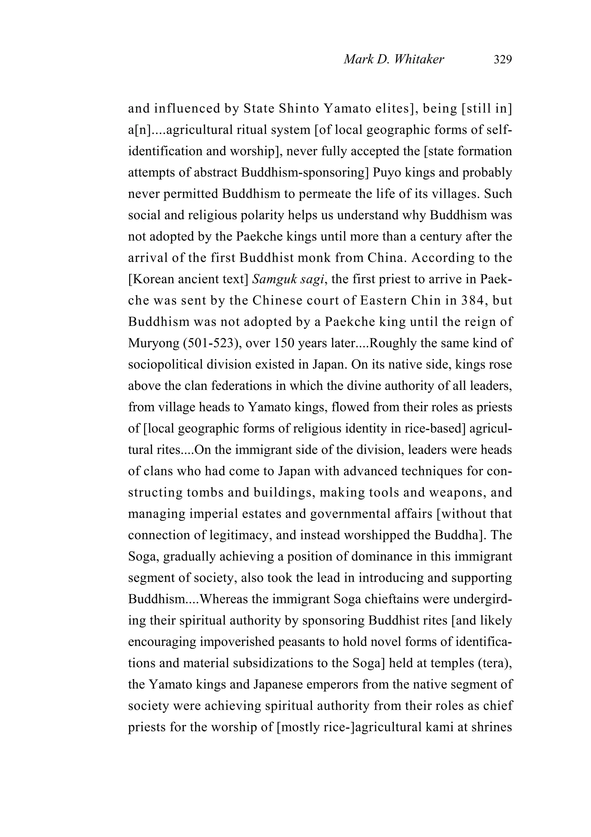 and influenced by State Shinto Yamato elites], being [still in]
a[n]....agricultural ritual system [of local geographic forms of self-
identification and worship], never fully accepted the [state formation
attempts of abstract Buddhism-sponsoring] Puyo kings and probably
never permitted Buddhism to permeate the life of its villages. Such
social and religious polarity helps us understand why Buddhism was
not adopted by the Paekche kings until more than a century after the
arrival of the first Buddhist monk from China. According to the
[Korean ancient text] Samguk sagi, the first priest to arrive in Paek-
che was sent by the Chinese court of Eastern Chin in 384, but
Buddhism was not adopted by a Paekche king until the reign of
Muryong (501-523), over 150 years later....Roughly the same kind of
sociopolitical division existed in Japan. On its native side, kings rose
above the clan federations in which the divine authority of all leaders,
from village heads to Yamato kings, flowed from their roles as priests
of [local geographic forms of religious identity in rice-based] agricul-
tural rites....On the immigrant side of the division, leaders were heads
of clans who had come to Japan with advanced techniques for con-
structing tombs and buildings, making tools and weapons, and
managing imperial estates and governmental affairs [without that
connection of legitimacy, and instead worshipped the Buddha]. The
Soga, gradually achieving a position of dominance in this immigrant
segment of society, also took the lead in introducing and supporting
Buddhism....Whereas the immigrant Soga chieftains were undergird-
ing their spiritual authority by sponsoring Buddhist rites [and likely
encouraging impoverished peasants to hold novel forms of identifica-
tions and material subsidizations to the Soga] held at temples (tera),
the Yamato kings and Japanese emperors from the native segment of
society were achieving spiritual authority from their roles as chief
priests for the worship of [mostly rice-]agricultural kami at shrines
Mark D. Whitaker 329
 