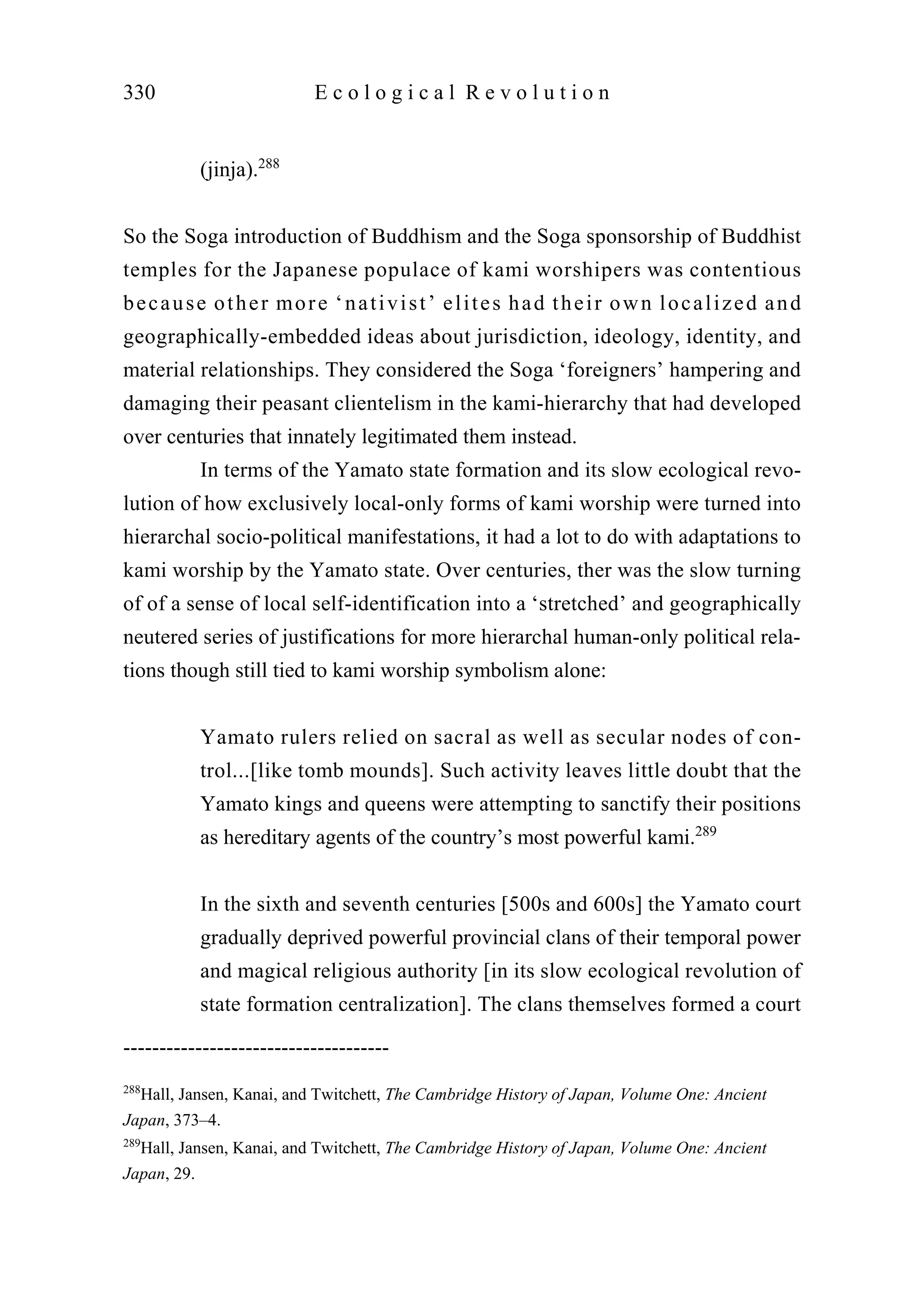 (jinja).288
So the Soga introduction of Buddhism and the Soga sponsorship of Buddhist
temples for the Japanese populace of kami worshipers was contentious
because other more ‘nativist’ elites had their own localized and
geographically-embedded ideas about jurisdiction, ideology, identity, and
material relationships. They considered the Soga ‘foreigners’ hampering and
damaging their peasant clientelism in the kami-hierarchy that had developed
over centuries that innately legitimated them instead.
In terms of the Yamato state formation and its slow ecological revo-
lution of how exclusively local-only forms of kami worship were turned into
hierarchal socio-political manifestations, it had a lot to do with adaptations to
kami worship by the Yamato state. Over centuries, ther was the slow turning
of of a sense of local self-identification into a ‘stretched’ and geographically
neutered series of justifications for more hierarchal human-only political rela-
tions though still tied to kami worship symbolism alone:
Yamato rulers relied on sacral as well as secular nodes of con-
trol...[like tomb mounds]. Such activity leaves little doubt that the
Yamato kings and queens were attempting to sanctify their positions
as hereditary agents of the country’s most powerful kami.289
In the sixth and seventh centuries [500s and 600s] the Yamato court
gradually deprived powerful provincial clans of their temporal power
and magical religious authority [in its slow ecological revolution of
state formation centralization]. The clans themselves formed a court
330 E c o l o g i c a l R e v o l u t i o n
-------------------------------------
288
Hall, Jansen, Kanai, and Twitchett, The Cambridge History of Japan, Volume One: Ancient
Japan, 373–4.
289
Hall, Jansen, Kanai, and Twitchett, The Cambridge History of Japan, Volume One: Ancient
Japan, 29.
 