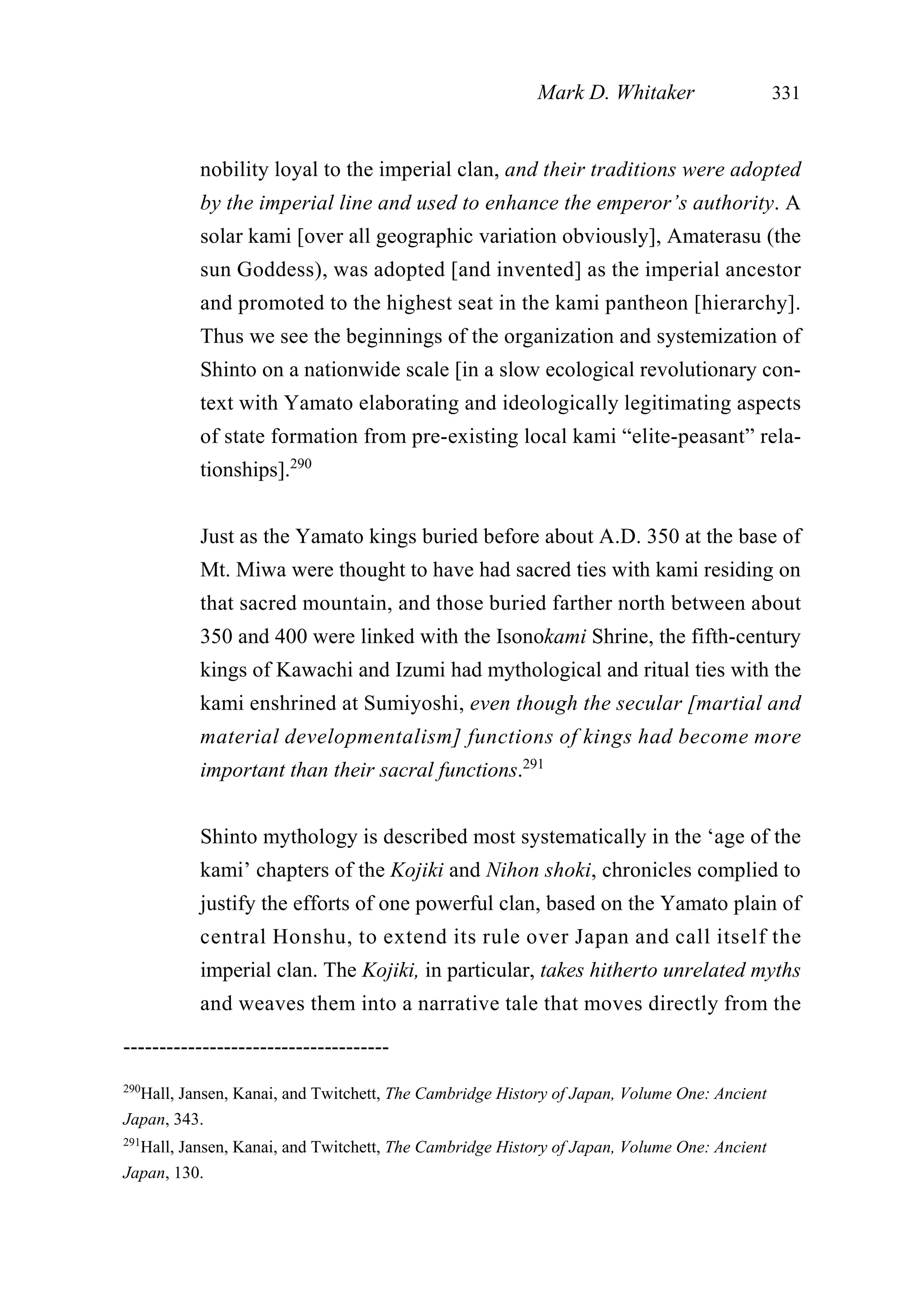 nobility loyal to the imperial clan, and their traditions were adopted
by the imperial line and used to enhance the emperor’s authority. A
solar kami [over all geographic variation obviously], Amaterasu (the
sun Goddess), was adopted [and invented] as the imperial ancestor
and promoted to the highest seat in the kami pantheon [hierarchy].
Thus we see the beginnings of the organization and systemization of
Shinto on a nationwide scale [in a slow ecological revolutionary con-
text with Yamato elaborating and ideologically legitimating aspects
of state formation from pre-existing local kami “elite-peasant” rela-
tionships].290
Just as the Yamato kings buried before about A.D. 350 at the base of
Mt. Miwa were thought to have had sacred ties with kami residing on
that sacred mountain, and those buried farther north between about
350 and 400 were linked with the Isonokami Shrine, the fifth-century
kings of Kawachi and Izumi had mythological and ritual ties with the
kami enshrined at Sumiyoshi, even though the secular [martial and
material developmentalism] functions of kings had become more
important than their sacral functions.291
Shinto mythology is described most systematically in the ‘age of the
kami’ chapters of the Kojiki and Nihon shoki, chronicles complied to
justify the efforts of one powerful clan, based on the Yamato plain of
central Honshu, to extend its rule over Japan and call itself the
imperial clan. The Kojiki, in particular, takes hitherto unrelated myths
and weaves them into a narrative tale that moves directly from the
Mark D. Whitaker 331
-------------------------------------
290
Hall, Jansen, Kanai, and Twitchett, The Cambridge History of Japan, Volume One: Ancient
Japan, 343.
291
Hall, Jansen, Kanai, and Twitchett, The Cambridge History of Japan, Volume One: Ancient
Japan, 130.
 