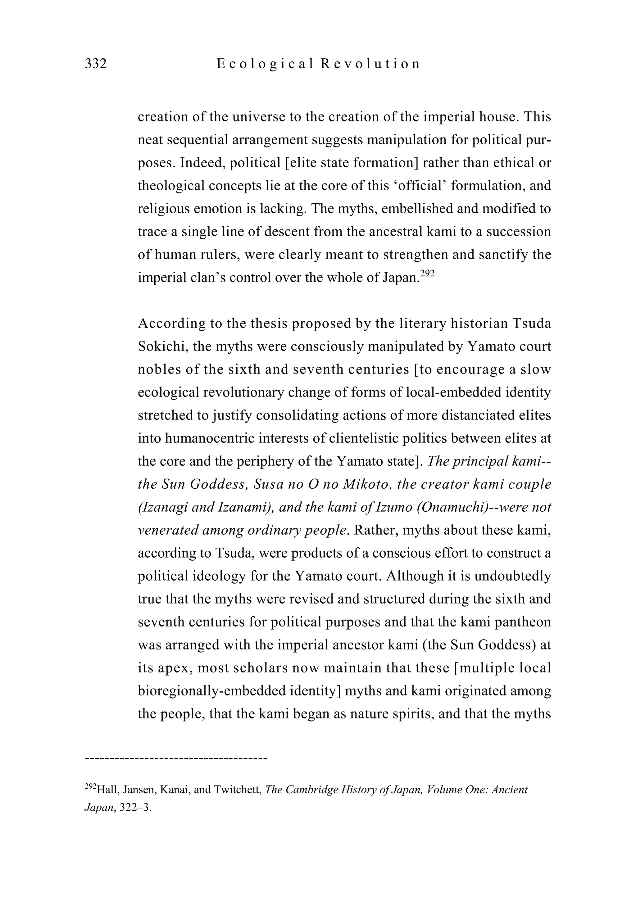 creation of the universe to the creation of the imperial house. This
neat sequential arrangement suggests manipulation for political pur-
poses. Indeed, political [elite state formation] rather than ethical or
theological concepts lie at the core of this ‘official’ formulation, and
religious emotion is lacking. The myths, embellished and modified to
trace a single line of descent from the ancestral kami to a succession
of human rulers, were clearly meant to strengthen and sanctify the
imperial clan’s control over the whole of Japan.292
According to the thesis proposed by the literary historian Tsuda
Sokichi, the myths were consciously manipulated by Yamato court
nobles of the sixth and seventh centuries [to encourage a slow
ecological revolutionary change of forms of local-embedded identity
stretched to justify consolidating actions of more distanciated elites
into humanocentric interests of clientelistic politics between elites at
the core and the periphery of the Yamato state]. The principal kami--
the Sun Goddess, Susa no O no Mikoto, the creator kami couple
(Izanagi and Izanami), and the kami of Izumo (Onamuchi)--were not
venerated among ordinary people. Rather, myths about these kami,
according to Tsuda, were products of a conscious effort to construct a
political ideology for the Yamato court. Although it is undoubtedly
true that the myths were revised and structured during the sixth and
seventh centuries for political purposes and that the kami pantheon
was arranged with the imperial ancestor kami (the Sun Goddess) at
its apex, most scholars now maintain that these [multiple local
bioregionally-embedded identity] myths and kami originated among
the people, that the kami began as nature spirits, and that the myths
332 E c o l o g i c a l R e v o l u t i o n
-------------------------------------
292
Hall, Jansen, Kanai, and Twitchett, The Cambridge History of Japan, Volume One: Ancient
Japan, 322–3.
 