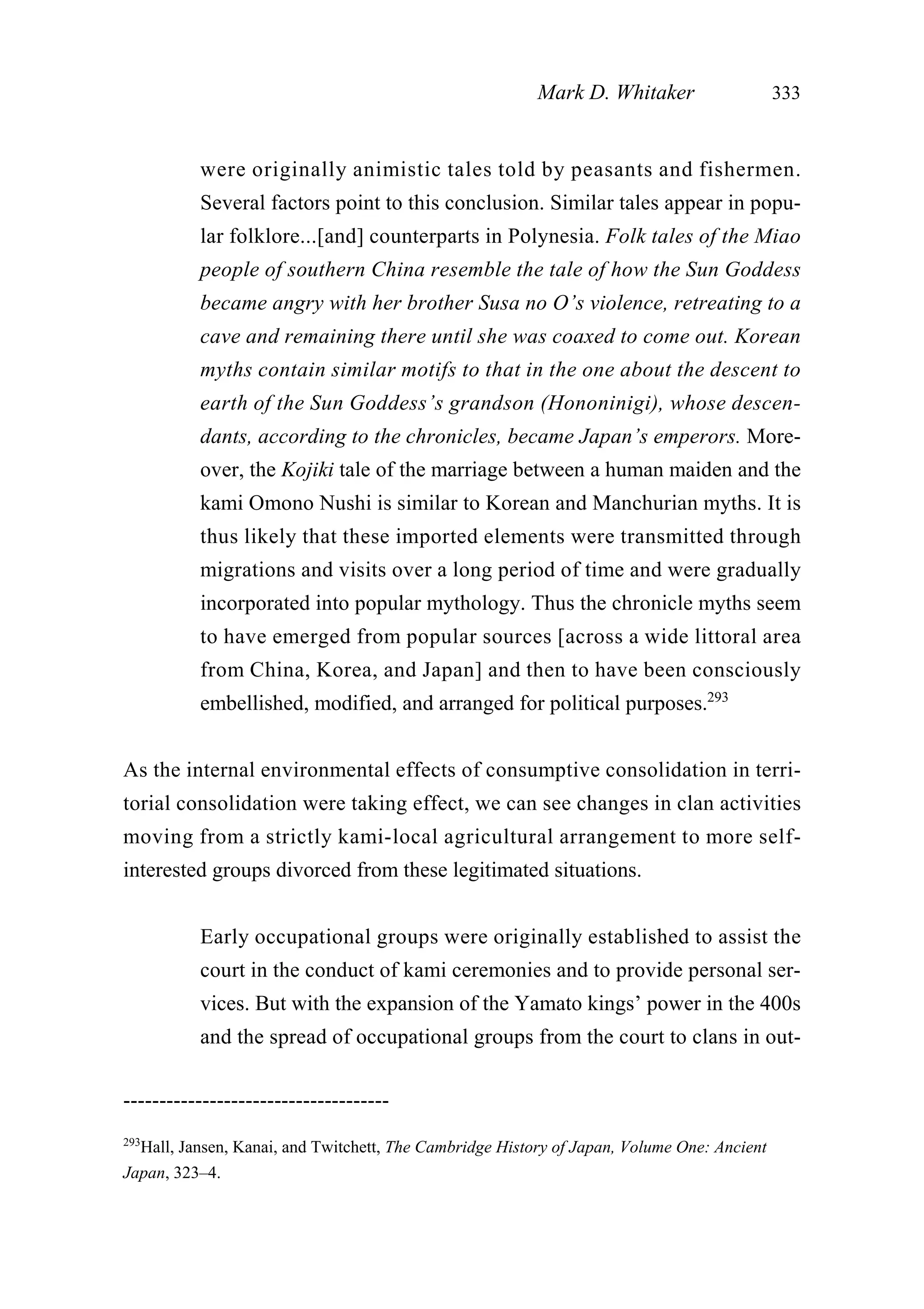 were originally animistic tales told by peasants and fishermen.
Several factors point to this conclusion. Similar tales appear in popu-
lar folklore...[and] counterparts in Polynesia. Folk tales of the Miao
people of southern China resemble the tale of how the Sun Goddess
became angry with her brother Susa no O’s violence, retreating to a
cave and remaining there until she was coaxed to come out. Korean
myths contain similar motifs to that in the one about the descent to
earth of the Sun Goddess’s grandson (Hononinigi), whose descen-
dants, according to the chronicles, became Japan’s emperors. More-
over, the Kojiki tale of the marriage between a human maiden and the
kami Omono Nushi is similar to Korean and Manchurian myths. It is
thus likely that these imported elements were transmitted through
migrations and visits over a long period of time and were gradually
incorporated into popular mythology. Thus the chronicle myths seem
to have emerged from popular sources [across a wide littoral area
from China, Korea, and Japan] and then to have been consciously
embellished, modified, and arranged for political purposes.293
As the internal environmental effects of consumptive consolidation in terri-
torial consolidation were taking effect, we can see changes in clan activities
moving from a strictly kami-local agricultural arrangement to more self-
interested groups divorced from these legitimated situations.
Early occupational groups were originally established to assist the
court in the conduct of kami ceremonies and to provide personal ser-
vices. But with the expansion of the Yamato kings’ power in the 400s
and the spread of occupational groups from the court to clans in out-
Mark D. Whitaker 333
-------------------------------------
293
Hall, Jansen, Kanai, and Twitchett, The Cambridge History of Japan, Volume One: Ancient
Japan, 323–4.
 