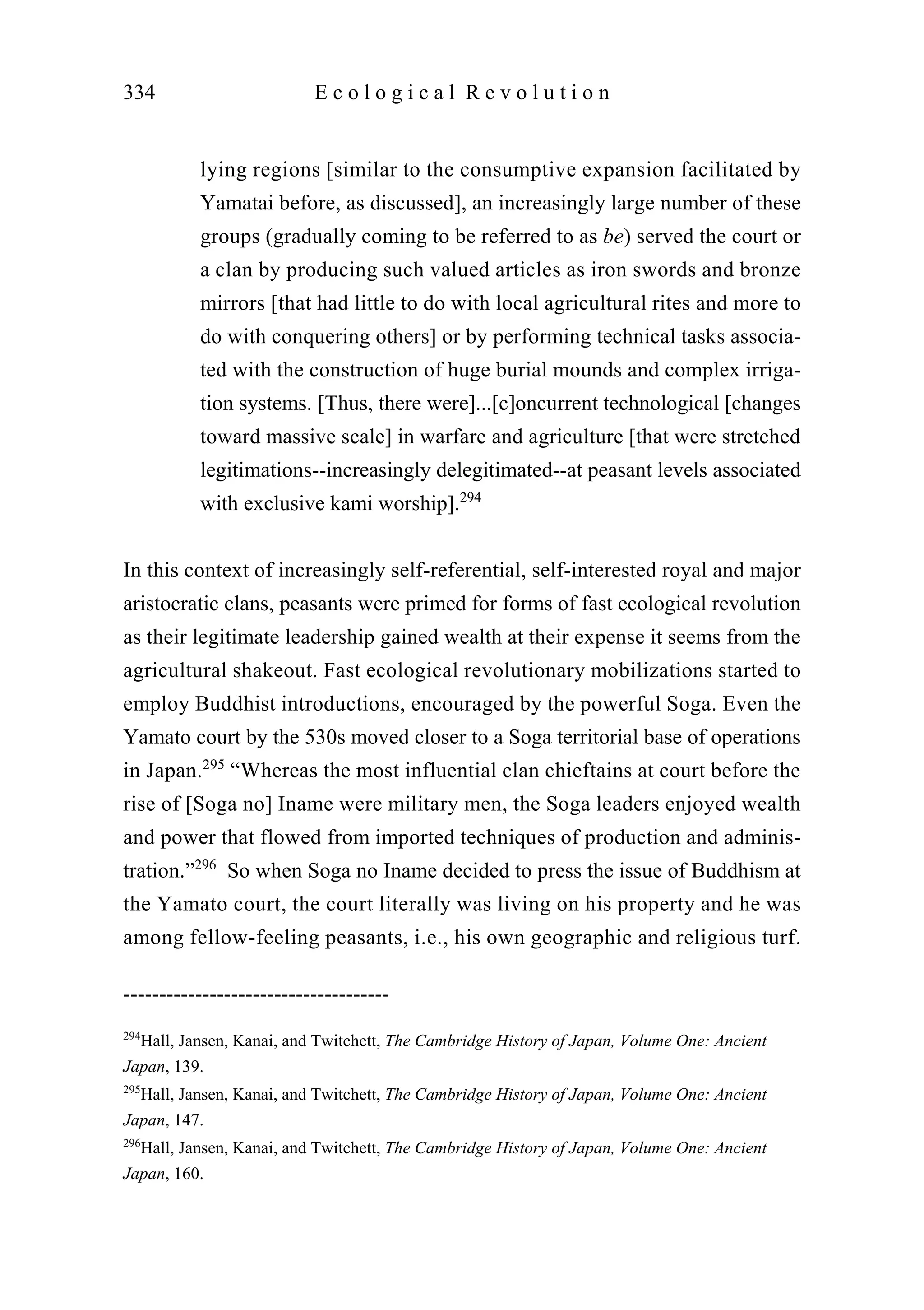 lying regions [similar to the consumptive expansion facilitated by
Yamatai before, as discussed], an increasingly large number of these
groups (gradually coming to be referred to as be) served the court or
a clan by producing such valued articles as iron swords and bronze
mirrors [that had little to do with local agricultural rites and more to
do with conquering others] or by performing technical tasks associa-
ted with the construction of huge burial mounds and complex irriga-
tion systems. [Thus, there were]...[c]oncurrent technological [changes
toward massive scale] in warfare and agriculture [that were stretched
legitimations--increasingly delegitimated--at peasant levels associated
with exclusive kami worship].294
In this context of increasingly self-referential, self-interested royal and major
aristocratic clans, peasants were primed for forms of fast ecological revolution
as their legitimate leadership gained wealth at their expense it seems from the
agricultural shakeout. Fast ecological revolutionary mobilizations started to
employ Buddhist introductions, encouraged by the powerful Soga. Even the
Yamato court by the 530s moved closer to a Soga territorial base of operations
in Japan.295
“Whereas the most influential clan chieftains at court before the
rise of [Soga no] Iname were military men, the Soga leaders enjoyed wealth
and power that flowed from imported techniques of production and adminis-
tration.”296
So when Soga no Iname decided to press the issue of Buddhism at
the Yamato court, the court literally was living on his property and he was
among fellow-feeling peasants, i.e., his own geographic and religious turf.
334 E c o l o g i c a l R e v o l u t i o n
-------------------------------------
294
Hall, Jansen, Kanai, and Twitchett, The Cambridge History of Japan, Volume One: Ancient
Japan, 139.
295
Hall, Jansen, Kanai, and Twitchett, The Cambridge History of Japan, Volume One: Ancient
Japan, 147.
296
Hall, Jansen, Kanai, and Twitchett, The Cambridge History of Japan, Volume One: Ancient
Japan, 160.
 