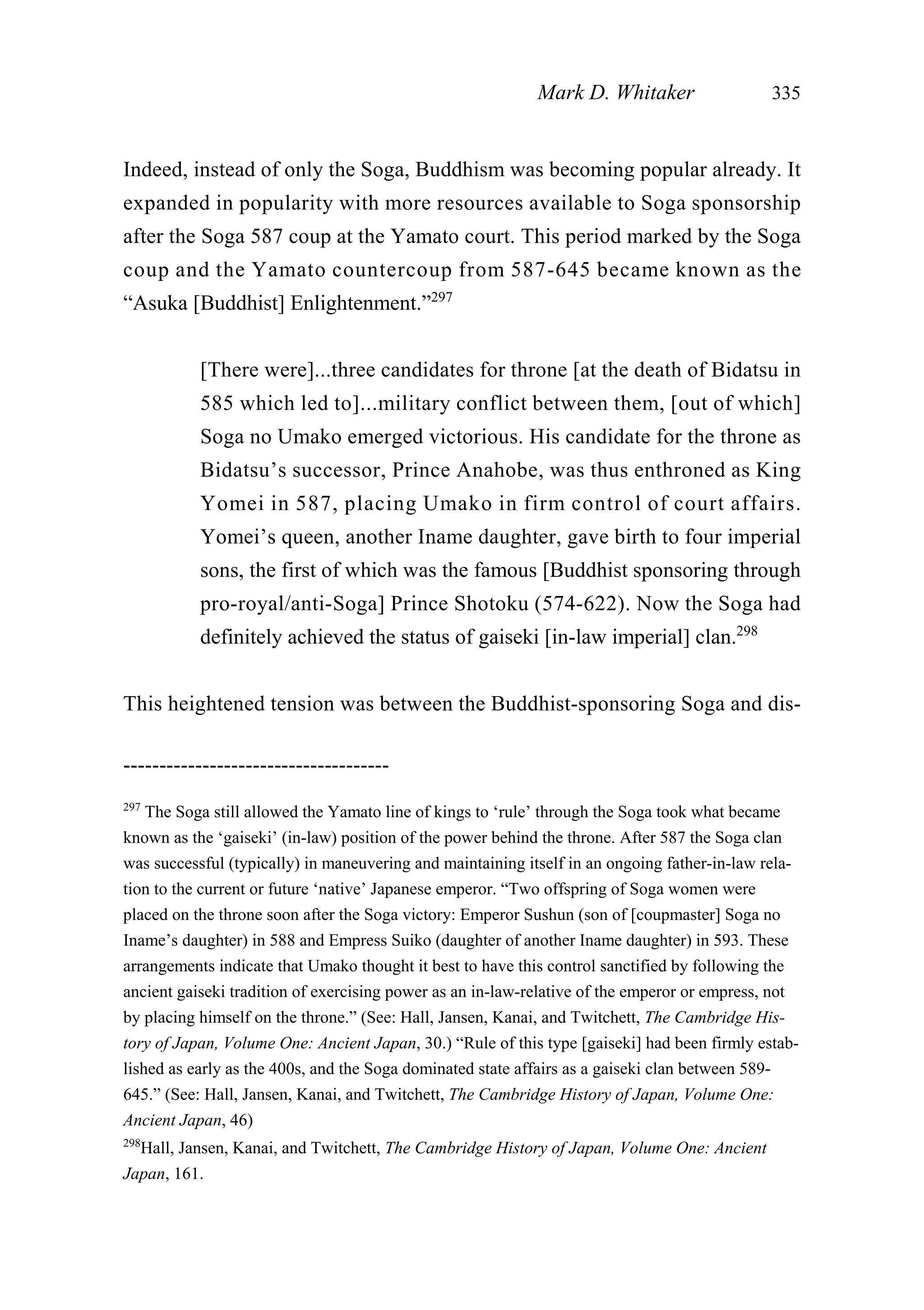 Indeed, instead of only the Soga, Buddhism was becoming popular already. It
expanded in popularity with more resources available to Soga sponsorship
after the Soga 587 coup at the Yamato court. This period marked by the Soga
coup and the Yamato countercoup from 587-645 became known as the
“Asuka [Buddhist] Enlightenment.”297
[There were]...three candidates for throne [at the death of Bidatsu in
585 which led to]...military conflict between them, [out of which]
Soga no Umako emerged victorious. His candidate for the throne as
Bidatsu’s successor, Prince Anahobe, was thus enthroned as King
Yomei in 587, placing Umako in firm control of court affairs.
Yomei’s queen, another Iname daughter, gave birth to four imperial
sons, the first of which was the famous [Buddhist sponsoring through
pro-royal/anti-Soga] Prince Shotoku (574-622). Now the Soga had
definitely achieved the status of gaiseki [in-law imperial] clan.298
This heightened tension was between the Buddhist-sponsoring Soga and dis-
Mark D. Whitaker 335
-------------------------------------
297
The Soga still allowed the Yamato line of kings to ‘rule’ through the Soga took what became
known as the ‘gaiseki’ (in-law) position of the power behind the throne. After 587 the Soga clan
was successful (typically) in maneuvering and maintaining itself in an ongoing father-in-law rela-
tion to the current or future ‘native’ Japanese emperor. “Two offspring of Soga women were
placed on the throne soon after the Soga victory: Emperor Sushun (son of [coupmaster] Soga no
Iname’s daughter) in 588 and Empress Suiko (daughter of another Iname daughter) in 593. These
arrangements indicate that Umako thought it best to have this control sanctified by following the
ancient gaiseki tradition of exercising power as an in-law-relative of the emperor or empress, not
by placing himself on the throne.” (See: Hall, Jansen, Kanai, and Twitchett, The Cambridge His-
tory of Japan, Volume One: Ancient Japan, 30.) “Rule of this type [gaiseki] had been firmly estab-
lished as early as the 400s, and the Soga dominated state affairs as a gaiseki clan between 589-
645.” (See: Hall, Jansen, Kanai, and Twitchett, The Cambridge History of Japan, Volume One:
Ancient Japan, 46)
298
Hall, Jansen, Kanai, and Twitchett, The Cambridge History of Japan, Volume One: Ancient
Japan, 161.
 