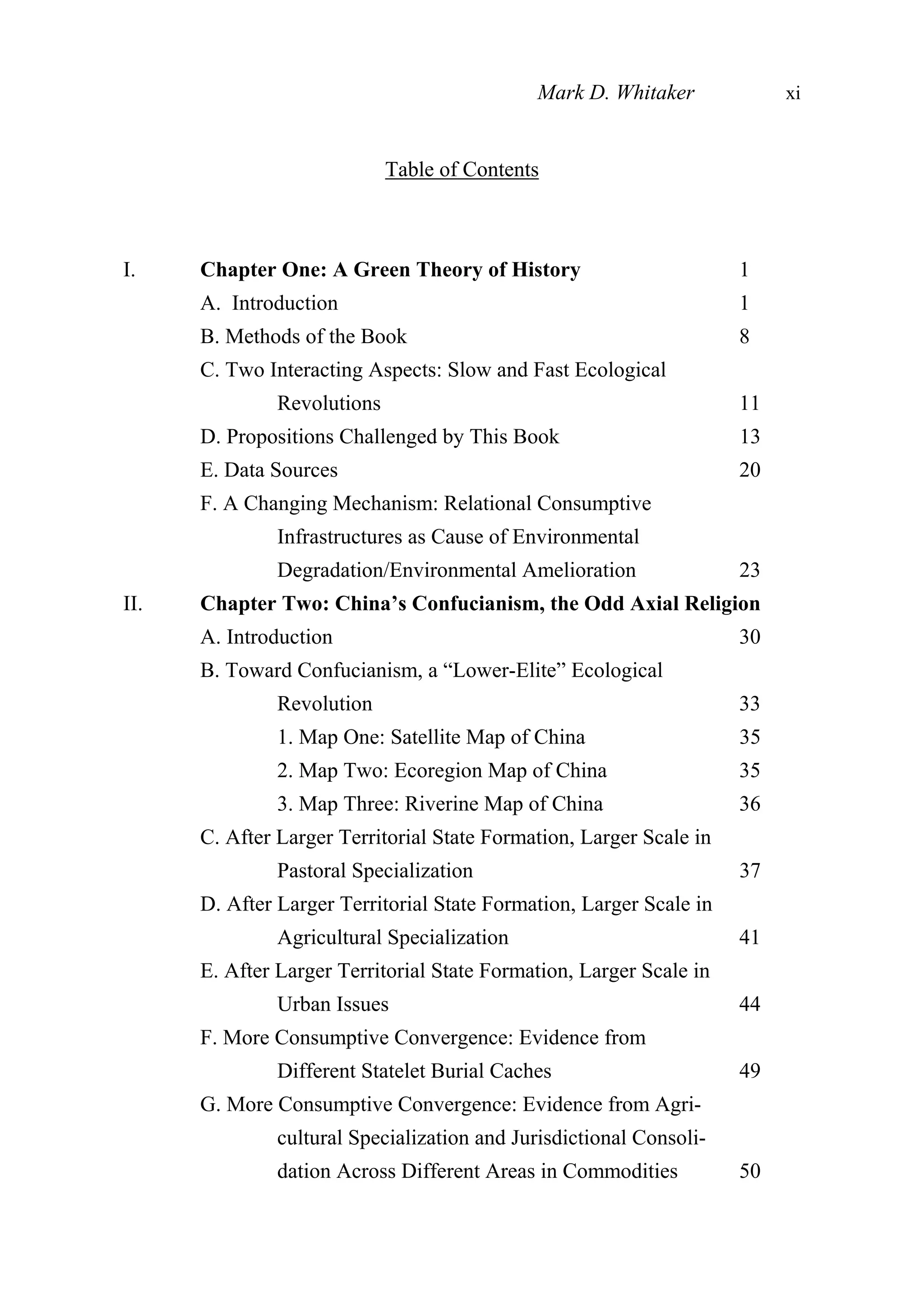 Table of Contents
I. Chapter One: A Green Theory of History 1
A. Introduction 1
B. Methods of the Book 8
C. Two Interacting Aspects: Slow and Fast Ecological
Revolutions 11
D. Propositions Challenged by This Book 13
E. Data Sources 20
F. A Changing Mechanism: Relational Consumptive
Infrastructures as Cause of Environmental
Degradation/Environmental Amelioration 23
II. Chapter Two: China’s Confucianism, the Odd Axial Religion
A. Introduction 30
B. Toward Confucianism, a “Lower-Elite” Ecological
Revolution 33
1. Map One: Satellite Map of China 35
2. Map Two: Ecoregion Map of China 35
3. Map Three: Riverine Map of China 36
C. After Larger Territorial State Formation, Larger Scale in
Pastoral Specialization 37
D. After Larger Territorial State Formation, Larger Scale in
Agricultural Specialization 41
E. After Larger Territorial State Formation, Larger Scale in
Urban Issues 44
F. More Consumptive Convergence: Evidence from
Different Statelet Burial Caches 49
G. More Consumptive Convergence: Evidence from Agri-
cultural Specialization and Jurisdictional Consoli-
dation Across Different Areas in Commodities 50
Mark D. Whitaker xi
 