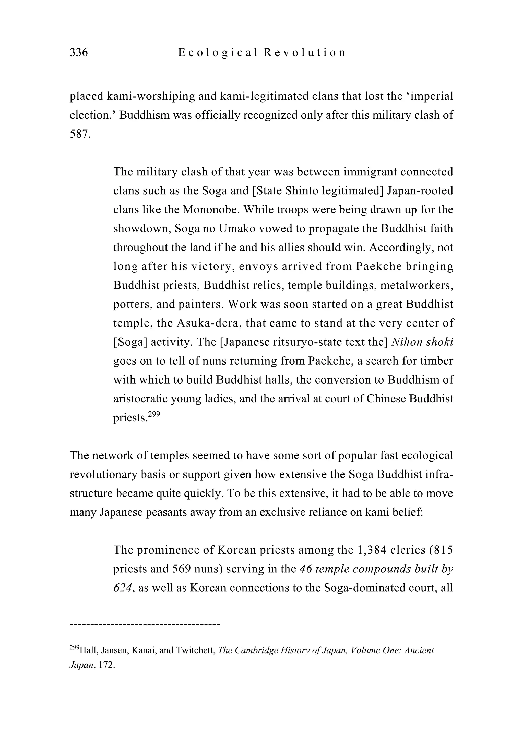 placed kami-worshiping and kami-legitimated clans that lost the ‘imperial
election.’ Buddhism was officially recognized only after this military clash of
587.
The military clash of that year was between immigrant connected
clans such as the Soga and [State Shinto legitimated] Japan-rooted
clans like the Mononobe. While troops were being drawn up for the
showdown, Soga no Umako vowed to propagate the Buddhist faith
throughout the land if he and his allies should win. Accordingly, not
long after his victory, envoys arrived from Paekche bringing
Buddhist priests, Buddhist relics, temple buildings, metalworkers,
potters, and painters. Work was soon started on a great Buddhist
temple, the Asuka-dera, that came to stand at the very center of
[Soga] activity. The [Japanese ritsuryo-state text the] Nihon shoki
goes on to tell of nuns returning from Paekche, a search for timber
with which to build Buddhist halls, the conversion to Buddhism of
aristocratic young ladies, and the arrival at court of Chinese Buddhist
priests.299
The network of temples seemed to have some sort of popular fast ecological
revolutionary basis or support given how extensive the Soga Buddhist infra-
structure became quite quickly. To be this extensive, it had to be able to move
many Japanese peasants away from an exclusive reliance on kami belief:
The prominence of Korean priests among the 1,384 clerics (815
priests and 569 nuns) serving in the 46 temple compounds built by
624, as well as Korean connections to the Soga-dominated court, all
336 E c o l o g i c a l R e v o l u t i o n
-------------------------------------
299
Hall, Jansen, Kanai, and Twitchett, The Cambridge History of Japan, Volume One: Ancient
Japan, 172.
 