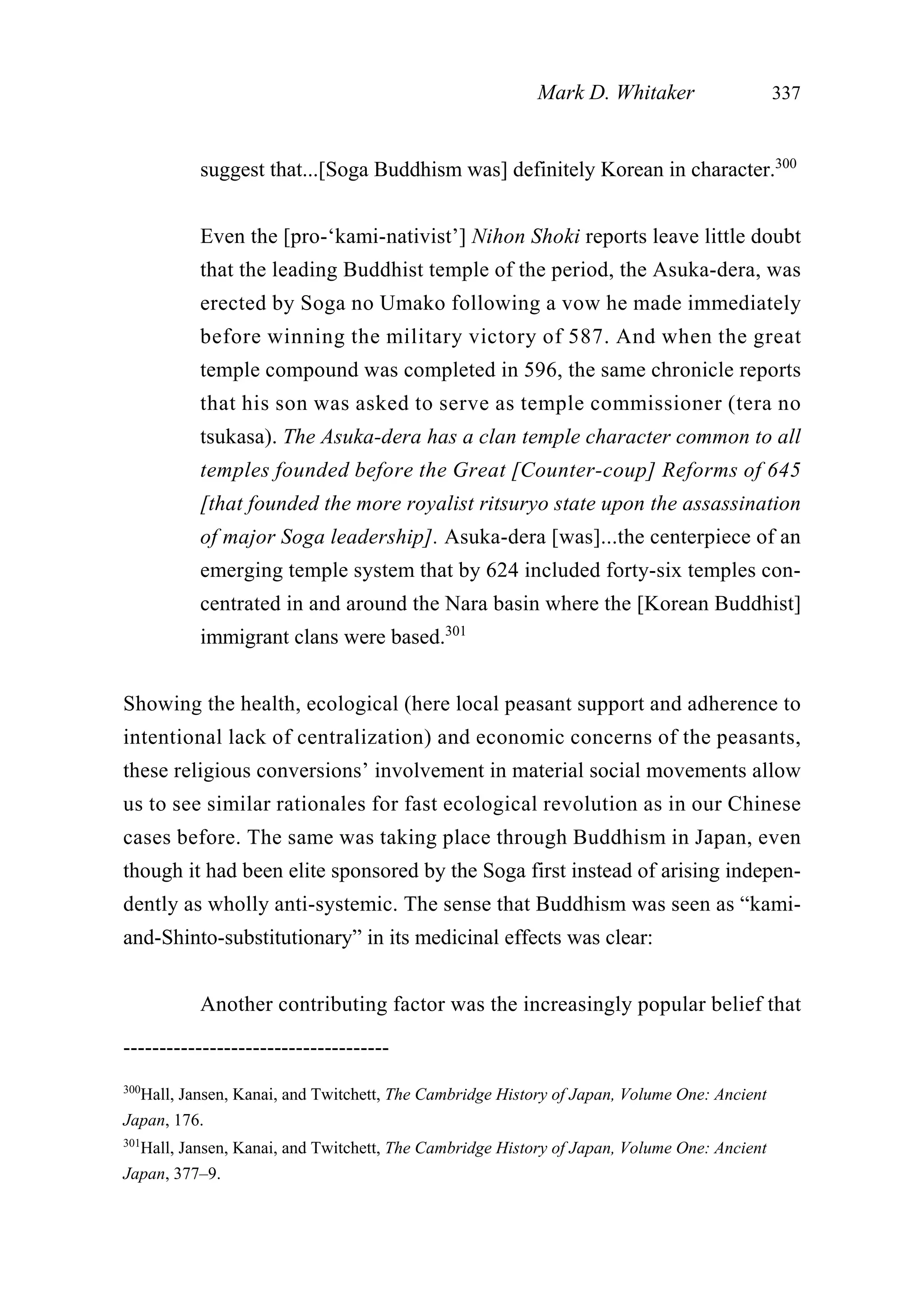 suggest that...[Soga Buddhism was] definitely Korean in character.300
Even the [pro-‘kami-nativist’] Nihon Shoki reports leave little doubt
that the leading Buddhist temple of the period, the Asuka-dera, was
erected by Soga no Umako following a vow he made immediately
before winning the military victory of 587. And when the great
temple compound was completed in 596, the same chronicle reports
that his son was asked to serve as temple commissioner (tera no
tsukasa). The Asuka-dera has a clan temple character common to all
temples founded before the Great [Counter-coup] Reforms of 645
[that founded the more royalist ritsuryo state upon the assassination
of major Soga leadership]. Asuka-dera [was]...the centerpiece of an
emerging temple system that by 624 included forty-six temples con-
centrated in and around the Nara basin where the [Korean Buddhist]
immigrant clans were based.301
Showing the health, ecological (here local peasant support and adherence to
intentional lack of centralization) and economic concerns of the peasants,
these religious conversions’ involvement in material social movements allow
us to see similar rationales for fast ecological revolution as in our Chinese
cases before. The same was taking place through Buddhism in Japan, even
though it had been elite sponsored by the Soga first instead of arising indepen-
dently as wholly anti-systemic. The sense that Buddhism was seen as “kami-
and-Shinto-substitutionary” in its medicinal effects was clear:
Another contributing factor was the increasingly popular belief that
Mark D. Whitaker 337
-------------------------------------
300
Hall, Jansen, Kanai, and Twitchett, The Cambridge History of Japan, Volume One: Ancient
Japan, 176.
301
Hall, Jansen, Kanai, and Twitchett, The Cambridge History of Japan, Volume One: Ancient
Japan, 377–9.
 