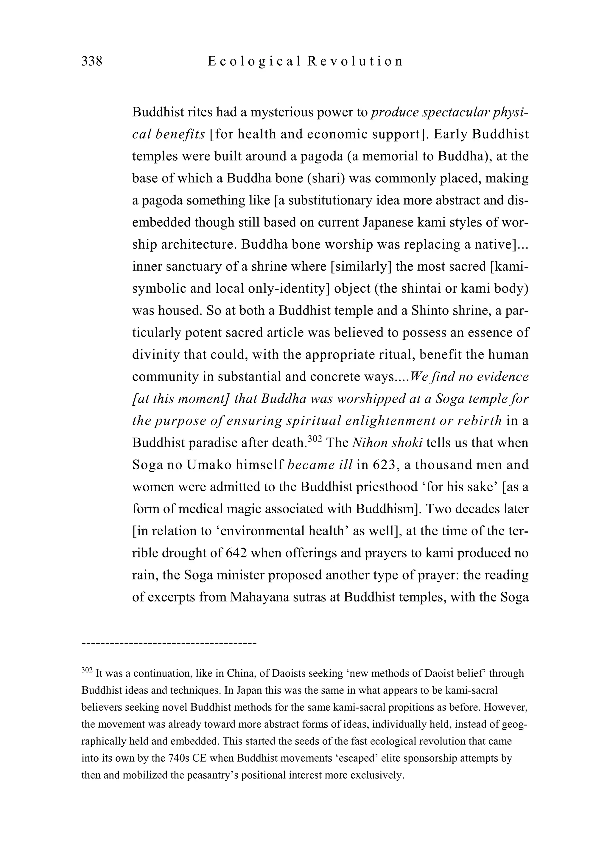 Buddhist rites had a mysterious power to produce spectacular physi-
cal benefits [for health and economic support]. Early Buddhist
temples were built around a pagoda (a memorial to Buddha), at the
base of which a Buddha bone (shari) was commonly placed, making
a pagoda something like [a substitutionary idea more abstract and dis-
embedded though still based on current Japanese kami styles of wor-
ship architecture. Buddha bone worship was replacing a native]...
inner sanctuary of a shrine where [similarly] the most sacred [kami-
symbolic and local only-identity] object (the shintai or kami body)
was housed. So at both a Buddhist temple and a Shinto shrine, a par-
ticularly potent sacred article was believed to possess an essence of
divinity that could, with the appropriate ritual, benefit the human
community in substantial and concrete ways....We find no evidence
[at this moment] that Buddha was worshipped at a Soga temple for
the purpose of ensuring spiritual enlightenment or rebirth in a
Buddhist paradise after death.302
The Nihon shoki tells us that when
Soga no Umako himself became ill in 623, a thousand men and
women were admitted to the Buddhist priesthood ‘for his sake’ [as a
form of medical magic associated with Buddhism]. Two decades later
[in relation to ‘environmental health’ as well], at the time of the ter-
rible drought of 642 when offerings and prayers to kami produced no
rain, the Soga minister proposed another type of prayer: the reading
of excerpts from Mahayana sutras at Buddhist temples, with the Soga
338 E c o l o g i c a l R e v o l u t i o n
-------------------------------------
302
It was a continuation, like in China, of Daoists seeking ‘new methods of Daoist belief’ through
Buddhist ideas and techniques. In Japan this was the same in what appears to be kami-sacral
believers seeking novel Buddhist methods for the same kami-sacral propitions as before. However,
the movement was already toward more abstract forms of ideas, individually held, instead of geog-
raphically held and embedded. This started the seeds of the fast ecological revolution that came
into its own by the 740s CE when Buddhist movements ‘escaped’ elite sponsorship attempts by
then and mobilized the peasantry’s positional interest more exclusively.
 