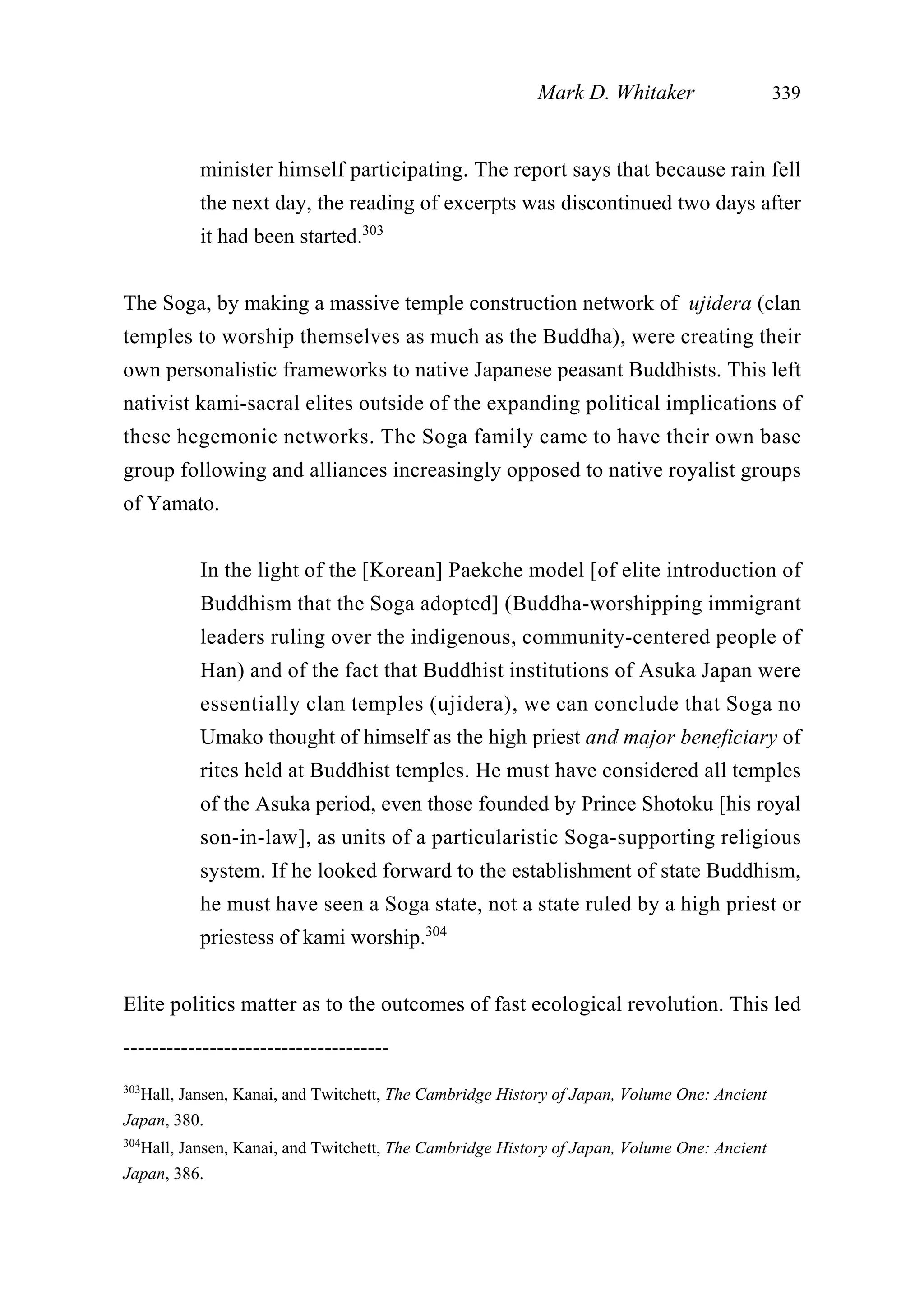 minister himself participating. The report says that because rain fell
the next day, the reading of excerpts was discontinued two days after
it had been started.303
The Soga, by making a massive temple construction network of ujidera (clan
temples to worship themselves as much as the Buddha), were creating their
own personalistic frameworks to native Japanese peasant Buddhists. This left
nativist kami-sacral elites outside of the expanding political implications of
these hegemonic networks. The Soga family came to have their own base
group following and alliances increasingly opposed to native royalist groups
of Yamato.
In the light of the [Korean] Paekche model [of elite introduction of
Buddhism that the Soga adopted] (Buddha-worshipping immigrant
leaders ruling over the indigenous, community-centered people of
Han) and of the fact that Buddhist institutions of Asuka Japan were
essentially clan temples (ujidera), we can conclude that Soga no
Umako thought of himself as the high priest and major beneficiary of
rites held at Buddhist temples. He must have considered all temples
of the Asuka period, even those founded by Prince Shotoku [his royal
son-in-law], as units of a particularistic Soga-supporting religious
system. If he looked forward to the establishment of state Buddhism,
he must have seen a Soga state, not a state ruled by a high priest or
priestess of kami worship.304
Elite politics matter as to the outcomes of fast ecological revolution. This led
Mark D. Whitaker 339
-------------------------------------
303
Hall, Jansen, Kanai, and Twitchett, The Cambridge History of Japan, Volume One: Ancient
Japan, 380.
304
Hall, Jansen, Kanai, and Twitchett, The Cambridge History of Japan, Volume One: Ancient
Japan, 386.
 