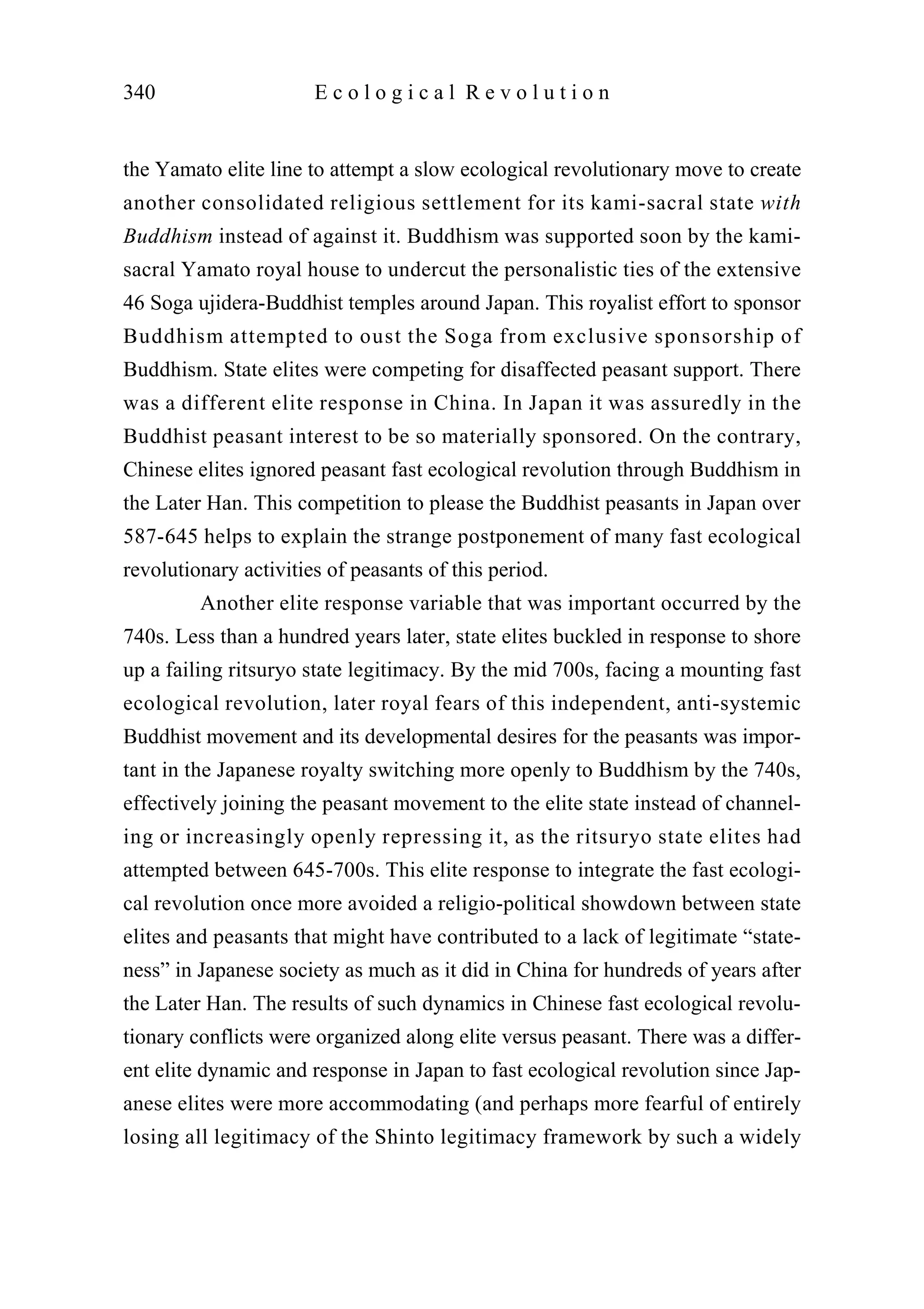 the Yamato elite line to attempt a slow ecological revolutionary move to create
another consolidated religious settlement for its kami-sacral state with
Buddhism instead of against it. Buddhism was supported soon by the kami-
sacral Yamato royal house to undercut the personalistic ties of the extensive
46 Soga ujidera-Buddhist temples around Japan. This royalist effort to sponsor
Buddhism attempted to oust the Soga from exclusive sponsorship of
Buddhism. State elites were competing for disaffected peasant support. There
was a different elite response in China. In Japan it was assuredly in the
Buddhist peasant interest to be so materially sponsored. On the contrary,
Chinese elites ignored peasant fast ecological revolution through Buddhism in
the Later Han. This competition to please the Buddhist peasants in Japan over
587-645 helps to explain the strange postponement of many fast ecological
revolutionary activities of peasants of this period.
Another elite response variable that was important occurred by the
740s. Less than a hundred years later, state elites buckled in response to shore
up a failing ritsuryo state legitimacy. By the mid 700s, facing a mounting fast
ecological revolution, later royal fears of this independent, anti-systemic
Buddhist movement and its developmental desires for the peasants was impor-
tant in the Japanese royalty switching more openly to Buddhism by the 740s,
effectively joining the peasant movement to the elite state instead of channel-
ing or increasingly openly repressing it, as the ritsuryo state elites had
attempted between 645-700s. This elite response to integrate the fast ecologi-
cal revolution once more avoided a religio-political showdown between state
elites and peasants that might have contributed to a lack of legitimate “state-
ness” in Japanese society as much as it did in China for hundreds of years after
the Later Han. The results of such dynamics in Chinese fast ecological revolu-
tionary conflicts were organized along elite versus peasant. There was a differ-
ent elite dynamic and response in Japan to fast ecological revolution since Jap-
anese elites were more accommodating (and perhaps more fearful of entirely
losing all legitimacy of the Shinto legitimacy framework by such a widely
340 E c o l o g i c a l R e v o l u t i o n
 