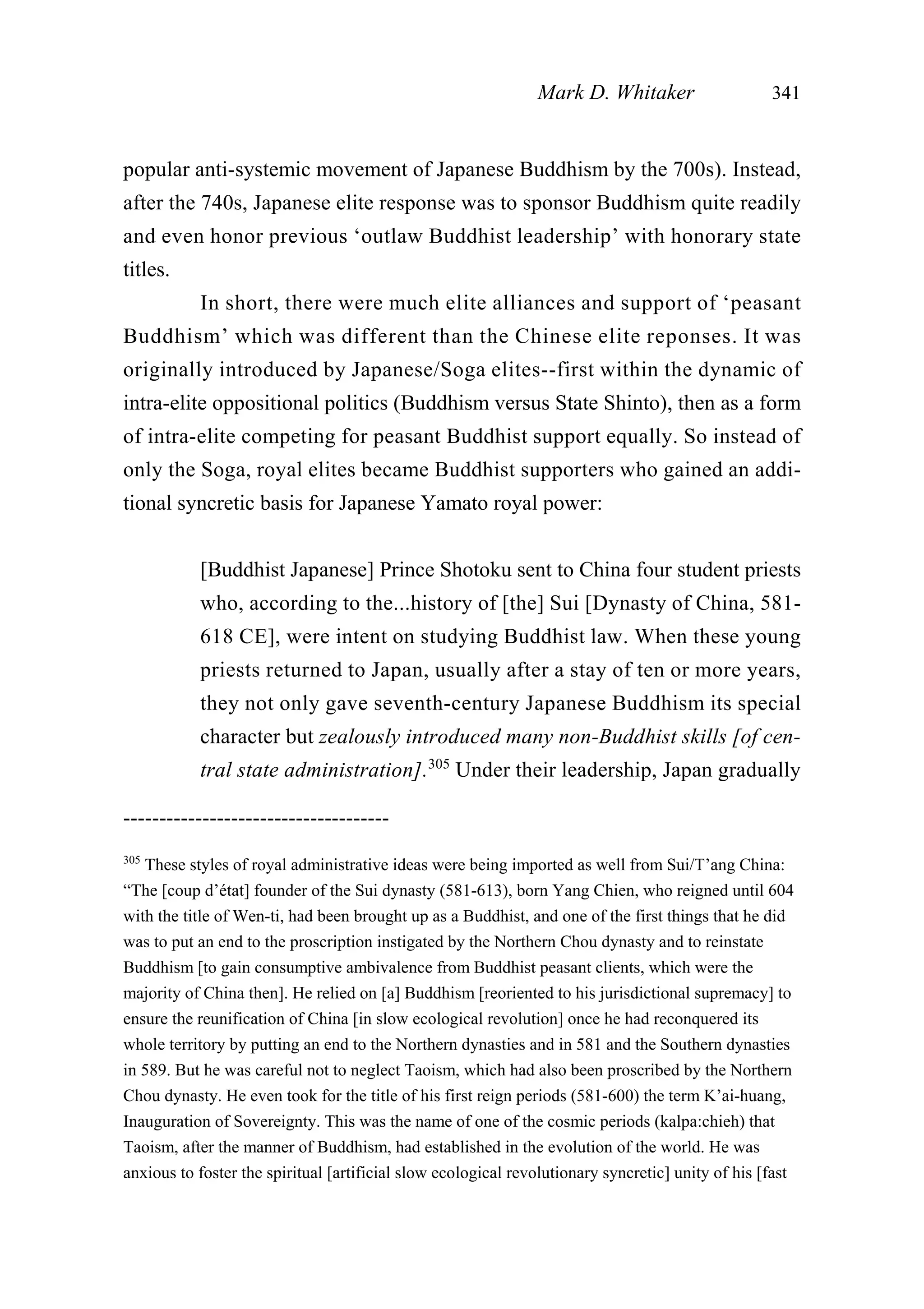 popular anti-systemic movement of Japanese Buddhism by the 700s). Instead,
after the 740s, Japanese elite response was to sponsor Buddhism quite readily
and even honor previous ‘outlaw Buddhist leadership’ with honorary state
titles.
In short, there were much elite alliances and support of ‘peasant
Buddhism’ which was different than the Chinese elite reponses. It was
originally introduced by Japanese/Soga elites--first within the dynamic of
intra-elite oppositional politics (Buddhism versus State Shinto), then as a form
of intra-elite competing for peasant Buddhist support equally. So instead of
only the Soga, royal elites became Buddhist supporters who gained an addi-
tional syncretic basis for Japanese Yamato royal power:
[Buddhist Japanese] Prince Shotoku sent to China four student priests
who, according to the...history of [the] Sui [Dynasty of China, 581-
618 CE], were intent on studying Buddhist law. When these young
priests returned to Japan, usually after a stay of ten or more years,
they not only gave seventh-century Japanese Buddhism its special
character but zealously introduced many non-Buddhist skills [of cen-
tral state administration].305
Under their leadership, Japan gradually
Mark D. Whitaker 341
-------------------------------------
305
These styles of royal administrative ideas were being imported as well from Sui/T’ang China:
“The [coup d’état] founder of the Sui dynasty (581-613), born Yang Chien, who reigned until 604
with the title of Wen-ti, had been brought up as a Buddhist, and one of the first things that he did
was to put an end to the proscription instigated by the Northern Chou dynasty and to reinstate
Buddhism [to gain consumptive ambivalence from Buddhist peasant clients, which were the
majority of China then]. He relied on [a] Buddhism [reoriented to his jurisdictional supremacy] to
ensure the reunification of China [in slow ecological revolution] once he had reconquered its
whole territory by putting an end to the Northern dynasties and in 581 and the Southern dynasties
in 589. But he was careful not to neglect Taoism, which had also been proscribed by the Northern
Chou dynasty. He even took for the title of his first reign periods (581-600) the term K’ai-huang,
Inauguration of Sovereignty. This was the name of one of the cosmic periods (kalpa:chieh) that
Taoism, after the manner of Buddhism, had established in the evolution of the world. He was
anxious to foster the spiritual [artificial slow ecological revolutionary syncretic] unity of his [fast
 