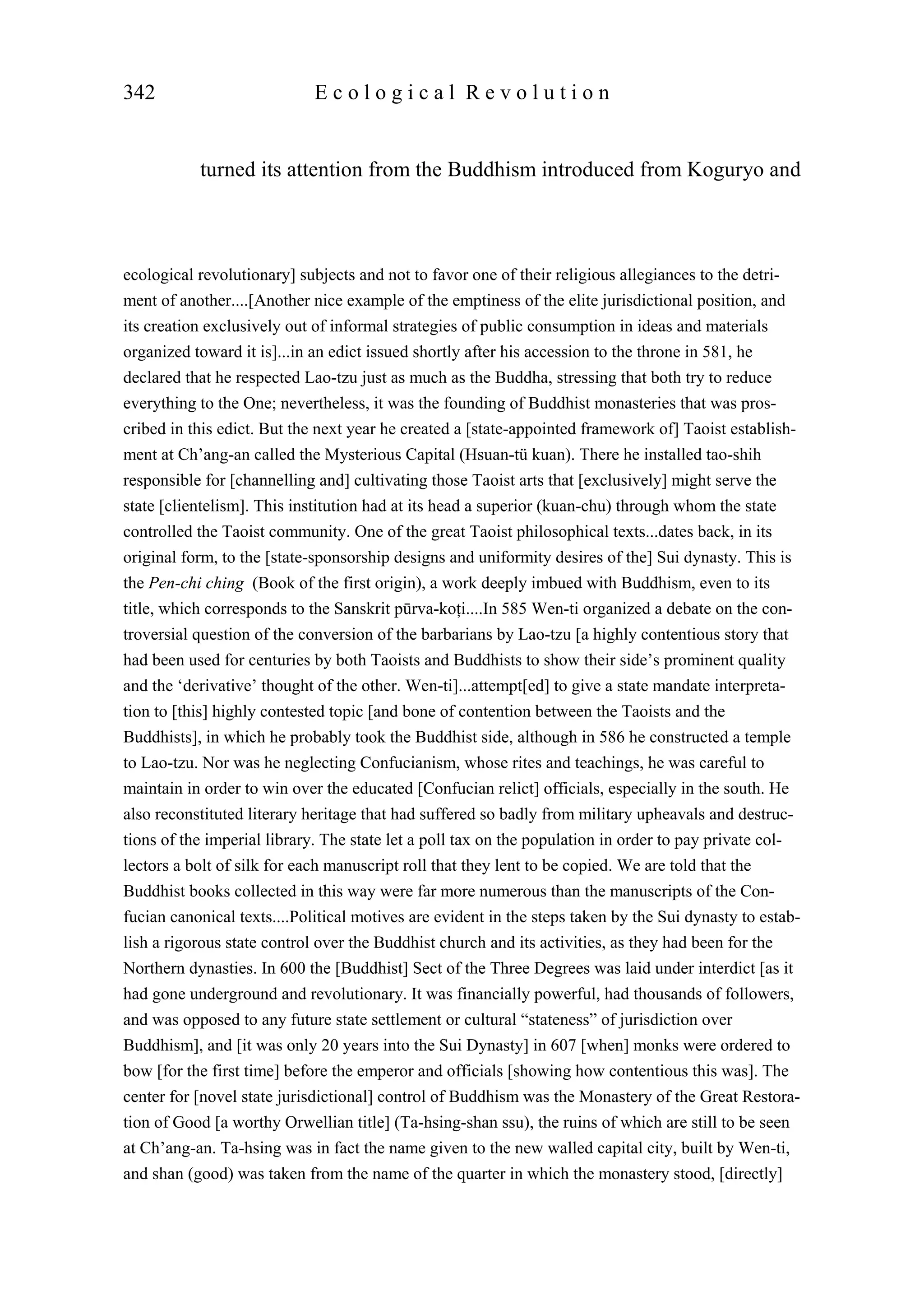 turned its attention from the Buddhism introduced from Koguryo and
342 E c o l o g i c a l R e v o l u t i o n
ecological revolutionary] subjects and not to favor one of their religious allegiances to the detri-
ment of another....[Another nice example of the emptiness of the elite jurisdictional position, and
its creation exclusively out of informal strategies of public consumption in ideas and materials
organized toward it is]...in an edict issued shortly after his accession to the throne in 581, he
declared that he respected Lao-tzu just as much as the Buddha, stressing that both try to reduce
everything to the One; nevertheless, it was the founding of Buddhist monasteries that was pros-
cribed in this edict. But the next year he created a [state-appointed framework of] Taoist establish-
ment at Ch’ang-an called the Mysterious Capital (Hsuan-tü kuan). There he installed tao-shih
responsible for [channelling and] cultivating those Taoist arts that [exclusively] might serve the
state [clientelism]. This institution had at its head a superior (kuan-chu) through whom the state
controlled the Taoist community. One of the great Taoist philosophical texts...dates back, in its
original form, to the [state-sponsorship designs and uniformity desires of the] Sui dynasty. This is
the Pen-chi ching (Book of the first origin), a work deeply imbued with Buddhism, even to its
title, which corresponds to the Sanskrit pūrva-koţi....In 585 Wen-ti organized a debate on the con-
troversial question of the conversion of the barbarians by Lao-tzu [a highly contentious story that
had been used for centuries by both Taoists and Buddhists to show their side’s prominent quality
and the ‘derivative’ thought of the other. Wen-ti]...attempt[ed] to give a state mandate interpreta-
tion to [this] highly contested topic [and bone of contention between the Taoists and the
Buddhists], in which he probably took the Buddhist side, although in 586 he constructed a temple
to Lao-tzu. Nor was he neglecting Confucianism, whose rites and teachings, he was careful to
maintain in order to win over the educated [Confucian relict] officials, especially in the south. He
also reconstituted literary heritage that had suffered so badly from military upheavals and destruc-
tions of the imperial library. The state let a poll tax on the population in order to pay private col-
lectors a bolt of silk for each manuscript roll that they lent to be copied. We are told that the
Buddhist books collected in this way were far more numerous than the manuscripts of the Con-
fucian canonical texts....Political motives are evident in the steps taken by the Sui dynasty to estab-
lish a rigorous state control over the Buddhist church and its activities, as they had been for the
Northern dynasties. In 600 the [Buddhist] Sect of the Three Degrees was laid under interdict [as it
had gone underground and revolutionary. It was financially powerful, had thousands of followers,
and was opposed to any future state settlement or cultural “stateness” of jurisdiction over
Buddhism], and [it was only 20 years into the Sui Dynasty] in 607 [when] monks were ordered to
bow [for the first time] before the emperor and officials [showing how contentious this was]. The
center for [novel state jurisdictional] control of Buddhism was the Monastery of the Great Restora-
tion of Good [a worthy Orwellian title] (Ta-hsing-shan ssu), the ruins of which are still to be seen
at Ch’ang-an. Ta-hsing was in fact the name given to the new walled capital city, built by Wen-ti,
and shan (good) was taken from the name of the quarter in which the monastery stood, [directly]
 