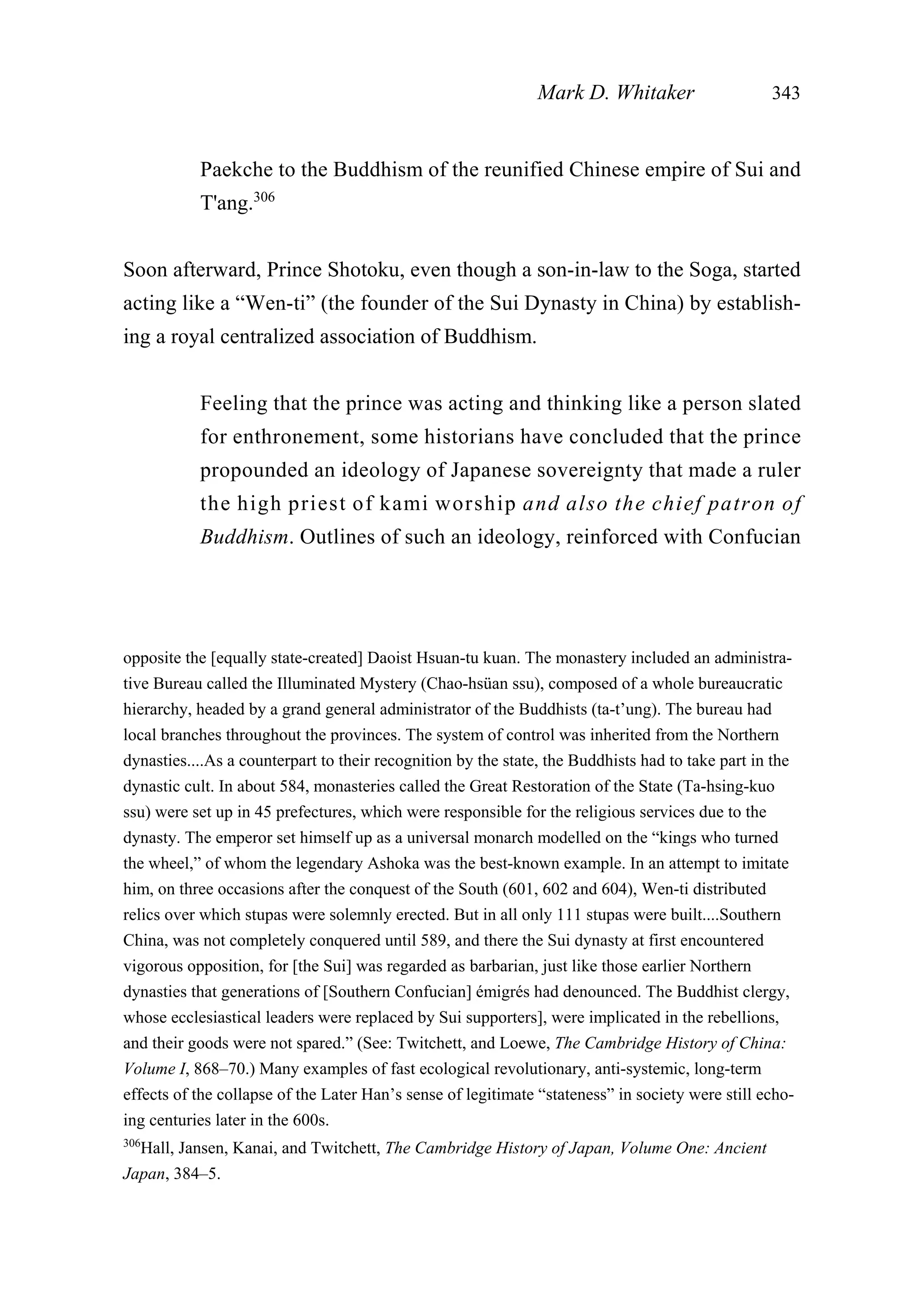 Paekche to the Buddhism of the reunified Chinese empire of Sui and
T'ang.306
Soon afterward, Prince Shotoku, even though a son-in-law to the Soga, started
acting like a “Wen-ti” (the founder of the Sui Dynasty in China) by establish-
ing a royal centralized association of Buddhism.
Feeling that the prince was acting and thinking like a person slated
for enthronement, some historians have concluded that the prince
propounded an ideology of Japanese sovereignty that made a ruler
the high priest of kami worship and also the chief patron of
Buddhism. Outlines of such an ideology, reinforced with Confucian
Mark D. Whitaker 343
opposite the [equally state-created] Daoist Hsuan-tu kuan. The monastery included an administra-
tive Bureau called the Illuminated Mystery (Chao-hsüan ssu), composed of a whole bureaucratic
hierarchy, headed by a grand general administrator of the Buddhists (ta-t’ung). The bureau had
local branches throughout the provinces. The system of control was inherited from the Northern
dynasties....As a counterpart to their recognition by the state, the Buddhists had to take part in the
dynastic cult. In about 584, monasteries called the Great Restoration of the State (Ta-hsing-kuo
ssu) were set up in 45 prefectures, which were responsible for the religious services due to the
dynasty. The emperor set himself up as a universal monarch modelled on the “kings who turned
the wheel,” of whom the legendary Ashoka was the best-known example. In an attempt to imitate
him, on three occasions after the conquest of the South (601, 602 and 604), Wen-ti distributed
relics over which stupas were solemnly erected. But in all only 111 stupas were built....Southern
China, was not completely conquered until 589, and there the Sui dynasty at first encountered
vigorous opposition, for [the Sui] was regarded as barbarian, just like those earlier Northern
dynasties that generations of [Southern Confucian] émigrés had denounced. The Buddhist clergy,
whose ecclesiastical leaders were replaced by Sui supporters], were implicated in the rebellions,
and their goods were not spared.” (See: Twitchett, and Loewe, The Cambridge History of China:
Volume I, 868–70.) Many examples of fast ecological revolutionary, anti-systemic, long-term
effects of the collapse of the Later Han’s sense of legitimate “stateness” in society were still echo-
ing centuries later in the 600s.
306
Hall, Jansen, Kanai, and Twitchett, The Cambridge History of Japan, Volume One: Ancient
Japan, 384–5.
 