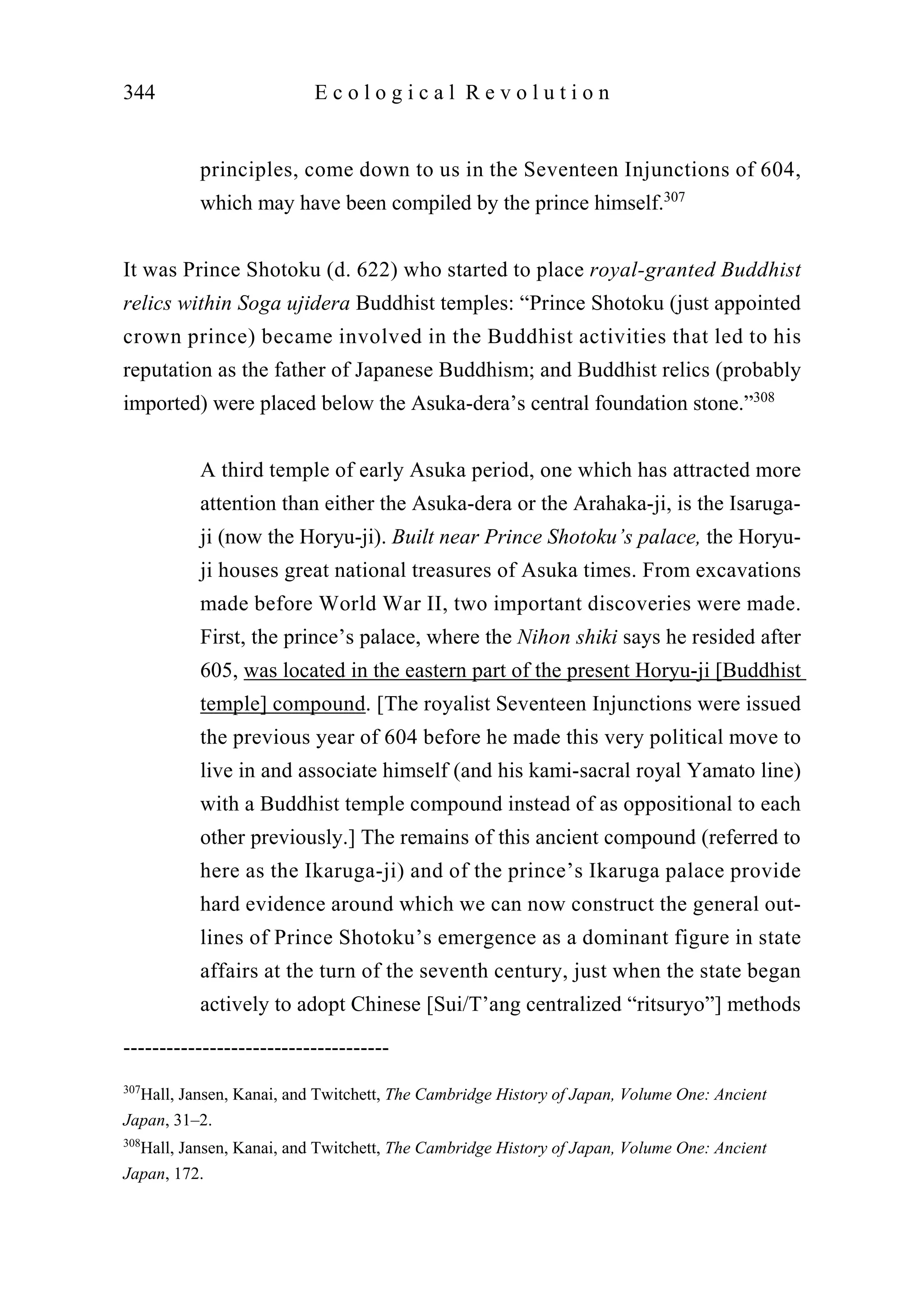 principles, come down to us in the Seventeen Injunctions of 604,
which may have been compiled by the prince himself.307
It was Prince Shotoku (d. 622) who started to place royal-granted Buddhist
relics within Soga ujidera Buddhist temples: “Prince Shotoku (just appointed
crown prince) became involved in the Buddhist activities that led to his
reputation as the father of Japanese Buddhism; and Buddhist relics (probably
imported) were placed below the Asuka-dera’s central foundation stone.”308
A third temple of early Asuka period, one which has attracted more
attention than either the Asuka-dera or the Arahaka-ji, is the Isaruga-
ji (now the Horyu-ji). Built near Prince Shotoku’s palace, the Horyu-
ji houses great national treasures of Asuka times. From excavations
made before World War II, two important discoveries were made.
First, the prince’s palace, where the Nihon shiki says he resided after
605, was located in the eastern part of the present Horyu-ji [Buddhist
temple] compound. [The royalist Seventeen Injunctions were issued
the previous year of 604 before he made this very political move to
live in and associate himself (and his kami-sacral royal Yamato line)
with a Buddhist temple compound instead of as oppositional to each
other previously.] The remains of this ancient compound (referred to
here as the Ikaruga-ji) and of the prince’s Ikaruga palace provide
hard evidence around which we can now construct the general out-
lines of Prince Shotoku’s emergence as a dominant figure in state
affairs at the turn of the seventh century, just when the state began
actively to adopt Chinese [Sui/T’ang centralized “ritsuryo”] methods
344 E c o l o g i c a l R e v o l u t i o n
-------------------------------------
307
Hall, Jansen, Kanai, and Twitchett, The Cambridge History of Japan, Volume One: Ancient
Japan, 31–2.
308
Hall, Jansen, Kanai, and Twitchett, The Cambridge History of Japan, Volume One: Ancient
Japan, 172.
 