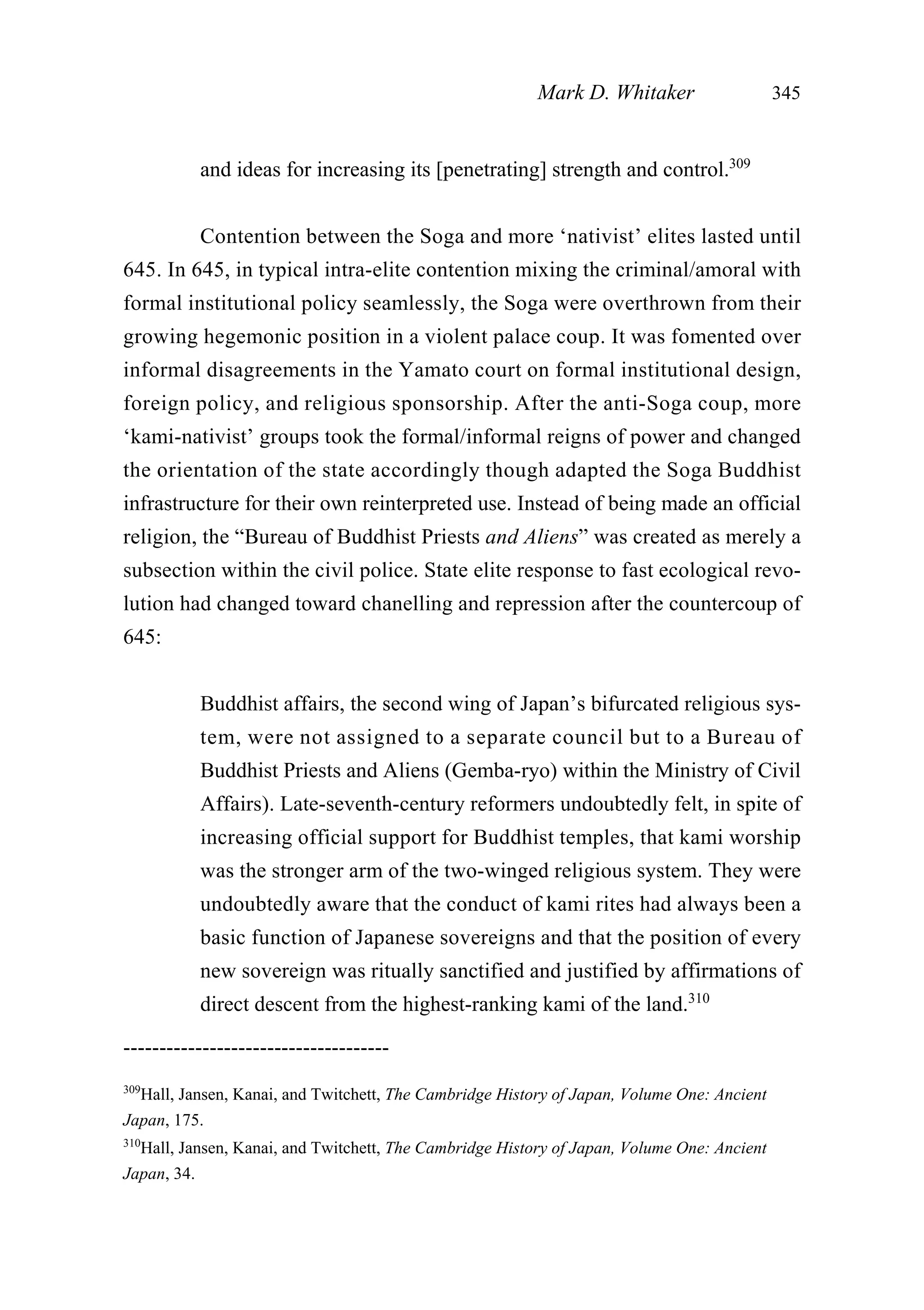 and ideas for increasing its [penetrating] strength and control.309
Contention between the Soga and more ‘nativist’ elites lasted until
645. In 645, in typical intra-elite contention mixing the criminal/amoral with
formal institutional policy seamlessly, the Soga were overthrown from their
growing hegemonic position in a violent palace coup. It was fomented over
informal disagreements in the Yamato court on formal institutional design,
foreign policy, and religious sponsorship. After the anti-Soga coup, more
‘kami-nativist’ groups took the formal/informal reigns of power and changed
the orientation of the state accordingly though adapted the Soga Buddhist
infrastructure for their own reinterpreted use. Instead of being made an official
religion, the “Bureau of Buddhist Priests and Aliens” was created as merely a
subsection within the civil police. State elite response to fast ecological revo-
lution had changed toward chanelling and repression after the countercoup of
645:
Buddhist affairs, the second wing of Japan’s bifurcated religious sys-
tem, were not assigned to a separate council but to a Bureau of
Buddhist Priests and Aliens (Gemba-ryo) within the Ministry of Civil
Affairs). Late-seventh-century reformers undoubtedly felt, in spite of
increasing official support for Buddhist temples, that kami worship
was the stronger arm of the two-winged religious system. They were
undoubtedly aware that the conduct of kami rites had always been a
basic function of Japanese sovereigns and that the position of every
new sovereign was ritually sanctified and justified by affirmations of
direct descent from the highest-ranking kami of the land.310
Mark D. Whitaker 345
-------------------------------------
309
Hall, Jansen, Kanai, and Twitchett, The Cambridge History of Japan, Volume One: Ancient
Japan, 175.
310
Hall, Jansen, Kanai, and Twitchett, The Cambridge History of Japan, Volume One: Ancient
Japan, 34.
 