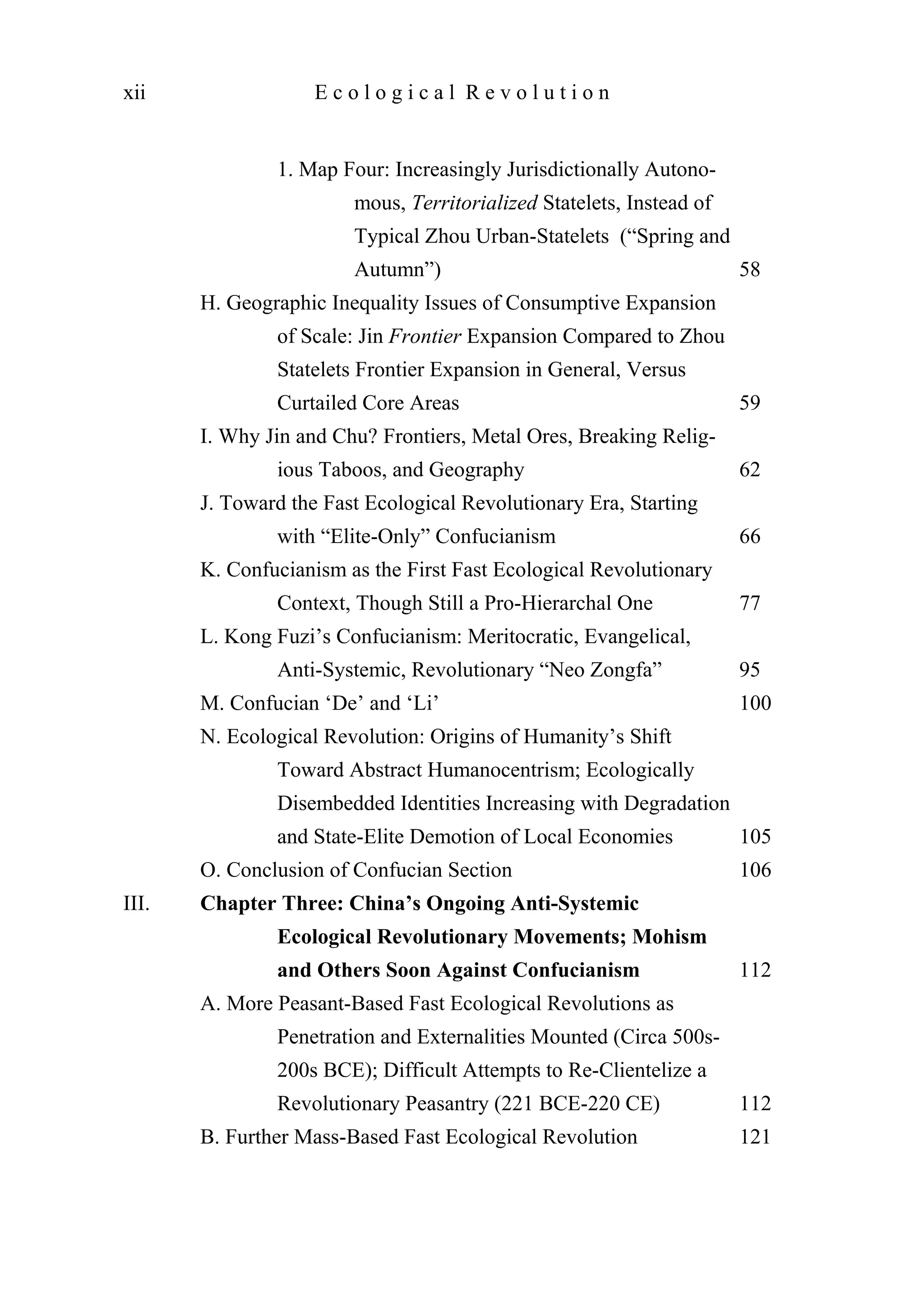 1. Map Four: Increasingly Jurisdictionally Autono-
mous, Territorialized Statelets, Instead of
Typical Zhou Urban-Statelets (“Spring and
Autumn”) 58
H. Geographic Inequality Issues of Consumptive Expansion
of Scale: Jin Frontier Expansion Compared to Zhou
Statelets Frontier Expansion in General, Versus
Curtailed Core Areas 59
I. Why Jin and Chu? Frontiers, Metal Ores, Breaking Relig-
ious Taboos, and Geography 62
J. Toward the Fast Ecological Revolutionary Era, Starting
with “Elite-Only” Confucianism 66
K. Confucianism as the First Fast Ecological Revolutionary
Context, Though Still a Pro-Hierarchal One 77
L. Kong Fuzi’s Confucianism: Meritocratic, Evangelical,
Anti-Systemic, Revolutionary “Neo Zongfa” 95
M. Confucian ‘De’ and ‘Li’ 100
N. Ecological Revolution: Origins of Humanity’s Shift
Toward Abstract Humanocentrism; Ecologically
Disembedded Identities Increasing with Degradation
and State-Elite Demotion of Local Economies 105
O. Conclusion of Confucian Section 106
III. Chapter Three: China’s Ongoing Anti-Systemic
Ecological Revolutionary Movements; Mohism
and Others Soon Against Confucianism 112
A. More Peasant-Based Fast Ecological Revolutions as
Penetration and Externalities Mounted (Circa 500s-
200s BCE); Difficult Attempts to Re-Clientelize a
Revolutionary Peasantry (221 BCE-220 CE) 112
B. Further Mass-Based Fast Ecological Revolution 121
xii E c o l o g i c a l R e v o l u t i o n
 