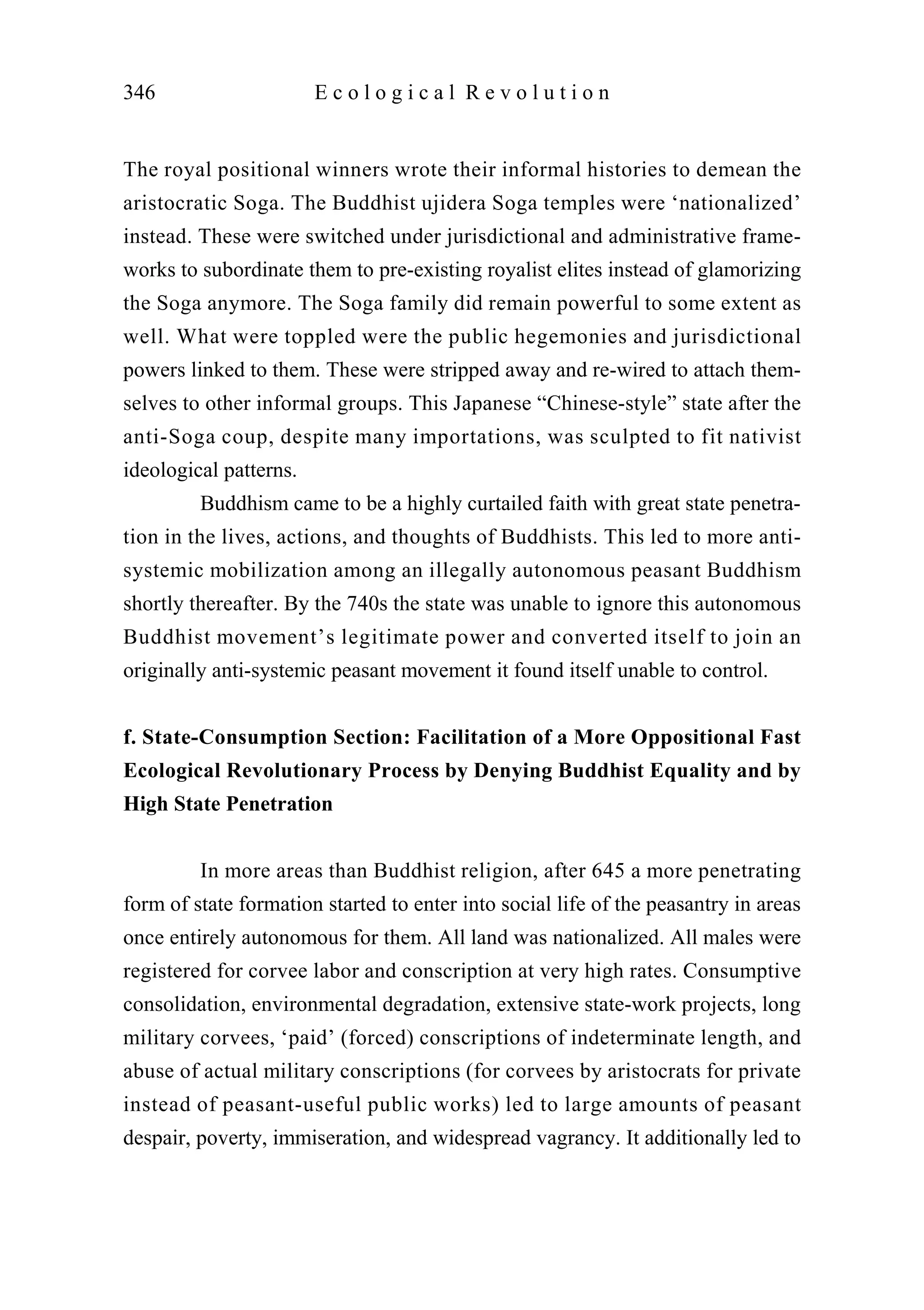 The royal positional winners wrote their informal histories to demean the
aristocratic Soga. The Buddhist ujidera Soga temples were ‘nationalized’
instead. These were switched under jurisdictional and administrative frame-
works to subordinate them to pre-existing royalist elites instead of glamorizing
the Soga anymore. The Soga family did remain powerful to some extent as
well. What were toppled were the public hegemonies and jurisdictional
powers linked to them. These were stripped away and re-wired to attach them-
selves to other informal groups. This Japanese “Chinese-style” state after the
anti-Soga coup, despite many importations, was sculpted to fit nativist
ideological patterns.
Buddhism came to be a highly curtailed faith with great state penetra-
tion in the lives, actions, and thoughts of Buddhists. This led to more anti-
systemic mobilization among an illegally autonomous peasant Buddhism
shortly thereafter. By the 740s the state was unable to ignore this autonomous
Buddhist movement’s legitimate power and converted itself to join an
originally anti-systemic peasant movement it found itself unable to control.
f. State-Consumption Section: Facilitation of a More Oppositional Fast
Ecological Revolutionary Process by Denying Buddhist Equality and by
High State Penetration
In more areas than Buddhist religion, after 645 a more penetrating
form of state formation started to enter into social life of the peasantry in areas
once entirely autonomous for them. All land was nationalized. All males were
registered for corvee labor and conscription at very high rates. Consumptive
consolidation, environmental degradation, extensive state-work projects, long
military corvees, ‘paid’ (forced) conscriptions of indeterminate length, and
abuse of actual military conscriptions (for corvees by aristocrats for private
instead of peasant-useful public works) led to large amounts of peasant
despair, poverty, immiseration, and widespread vagrancy. It additionally led to
346 E c o l o g i c a l R e v o l u t i o n
 