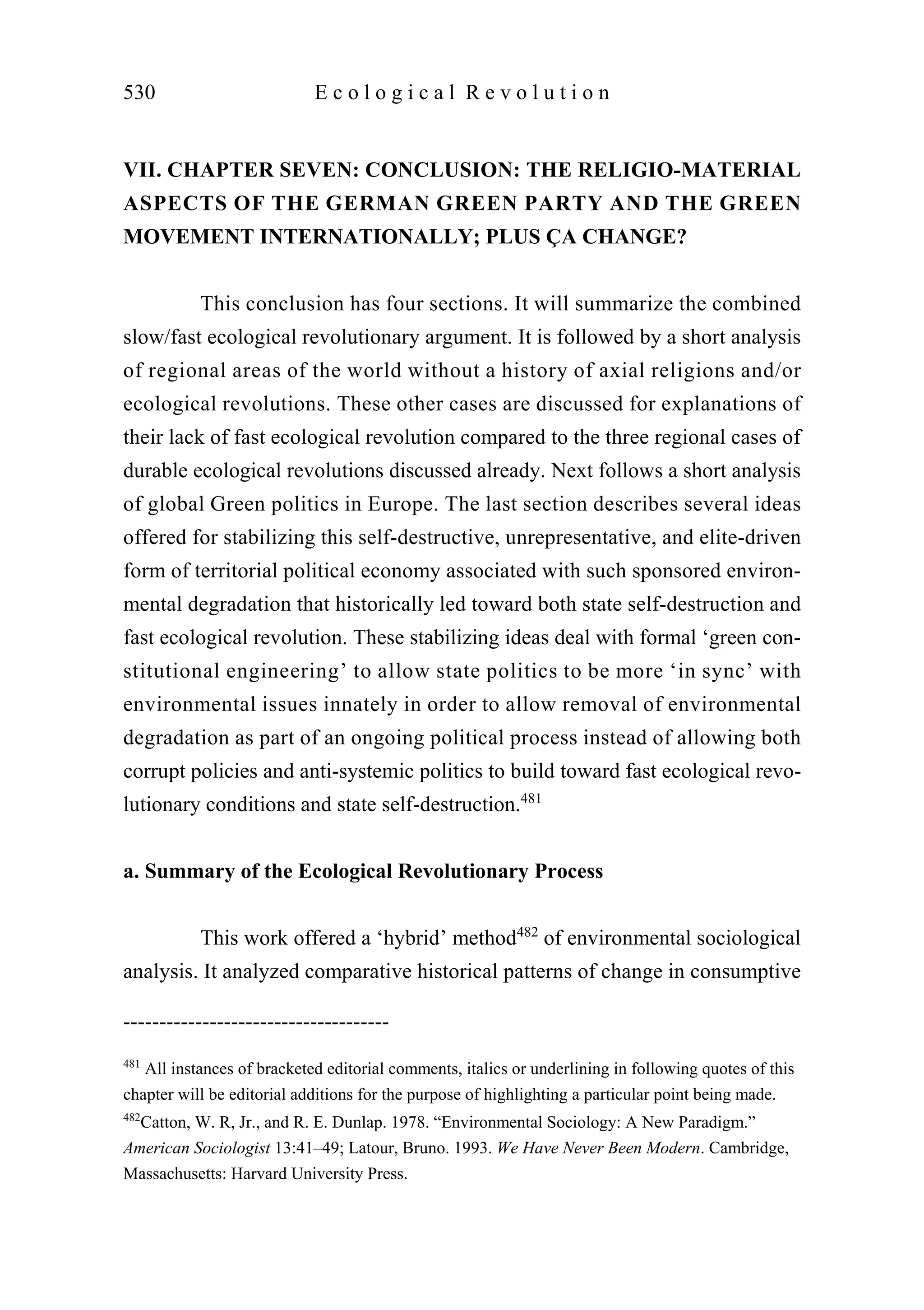 VII. CHAPTER SEVEN: CONCLUSION: THE RELIGIO-MATERIAL
ASPECTS OF THE GERMAN GREEN PARTY AND THE GREEN
MOVEMENT INTERNATIONALLY; PLUS ÇA CHANGE?
This conclusion has four sections. It will summarize the combined
slow/fast ecological revolutionary argument. It is followed by a short analysis
of regional areas of the world without a history of axial religions and/or
ecological revolutions. These other cases are discussed for explanations of
their lack of fast ecological revolution compared to the three regional cases of
durable ecological revolutions discussed already. Next follows a short analysis
of global Green politics in Europe. The last section describes several ideas
offered for stabilizing this self-destructive, unrepresentative, and elite-driven
form of territorial political economy associated with such sponsored environ-
mental degradation that historically led toward both state self-destruction and
fast ecological revolution. These stabilizing ideas deal with formal ‘green con-
stitutional engineering’ to allow state politics to be more ‘in sync’ with
environmental issues innately in order to allow removal of environmental
degradation as part of an ongoing political process instead of allowing both
corrupt policies and anti-systemic politics to build toward fast ecological revo-
lutionary conditions and state self-destruction.481
a. Summary of the Ecological Revolutionary Process
This work offered a ‘hybrid’ method482
of environmental sociological
analysis. It analyzed comparative historical patterns of change in consumptive
530 E c o l o g i c a l R e v o l u t i o n
-------------------------------------
481
All instances of bracketed editorial comments, italics or underlining in following quotes of this
chapter will be editorial additions for the purpose of highlighting a particular point being made.
482
Catton, W. R, Jr., and R. E. Dunlap. 1978. “Environmental Sociology: A New Paradigm.”
American Sociologist 13:41–49; Latour, Bruno. 1993. We Have Never Been Modern. Cambridge,
Massachusetts: Harvard University Press.
 
