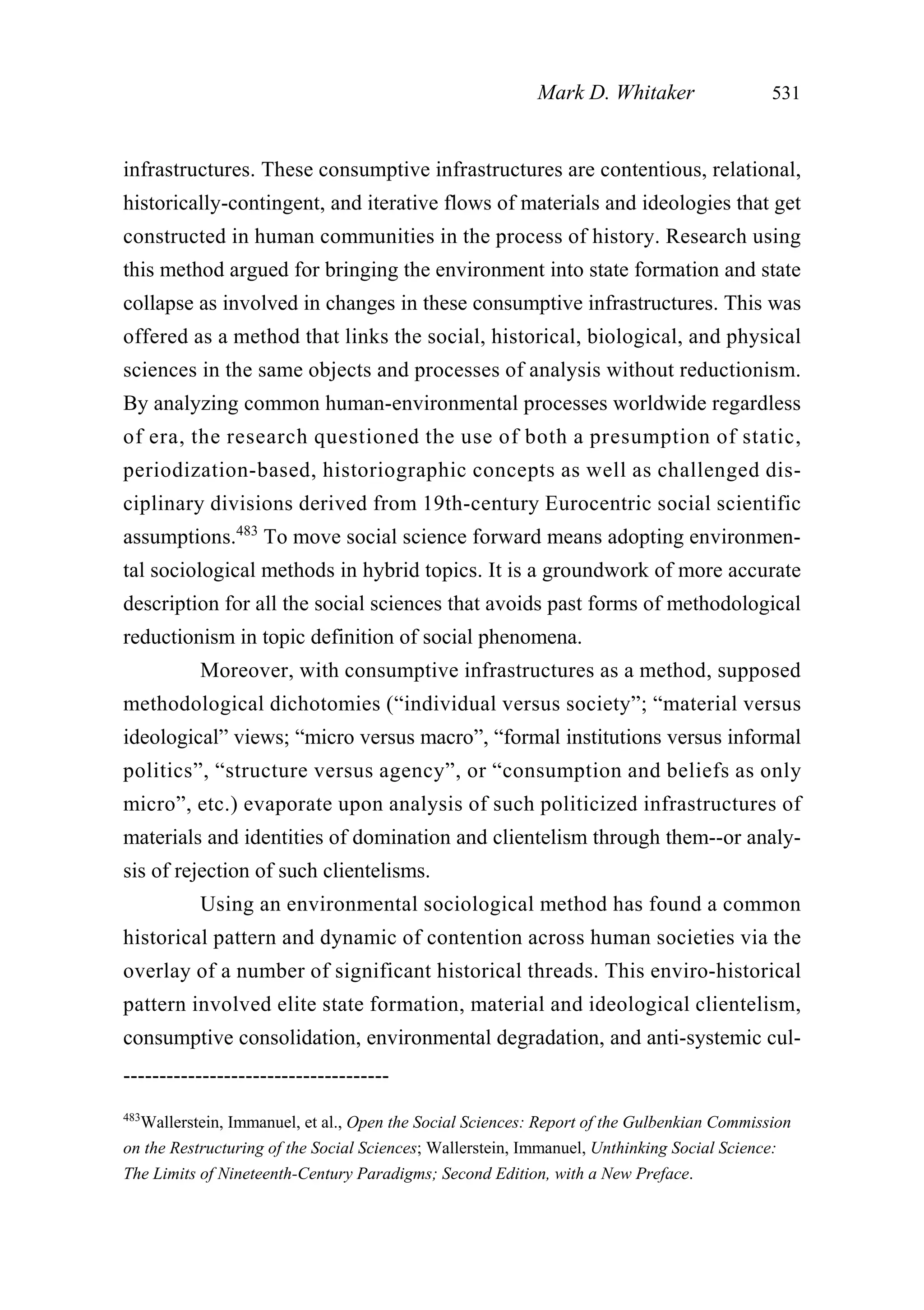 infrastructures. These consumptive infrastructures are contentious, relational,
historically-contingent, and iterative flows of materials and ideologies that get
constructed in human communities in the process of history. Research using
this method argued for bringing the environment into state formation and state
collapse as involved in changes in these consumptive infrastructures. This was
offered as a method that links the social, historical, biological, and physical
sciences in the same objects and processes of analysis without reductionism.
By analyzing common human-environmental processes worldwide regardless
of era, the research questioned the use of both a presumption of static,
periodization-based, historiographic concepts as well as challenged dis-
ciplinary divisions derived from 19th-century Eurocentric social scientific
assumptions.483
To move social science forward means adopting environmen-
tal sociological methods in hybrid topics. It is a groundwork of more accurate
description for all the social sciences that avoids past forms of methodological
reductionism in topic definition of social phenomena.
Moreover, with consumptive infrastructures as a method, supposed
methodological dichotomies (“individual versus society”; “material versus
ideological” views; “micro versus macro”, “formal institutions versus informal
politics”, “structure versus agency”, or “consumption and beliefs as only
micro”, etc.) evaporate upon analysis of such politicized infrastructures of
materials and identities of domination and clientelism through them--or analy-
sis of rejection of such clientelisms.
Using an environmental sociological method has found a common
historical pattern and dynamic of contention across human societies via the
overlay of a number of significant historical threads. This enviro-historical
pattern involved elite state formation, material and ideological clientelism,
consumptive consolidation, environmental degradation, and anti-systemic cul-
Mark D. Whitaker 531
-------------------------------------
483
Wallerstein, Immanuel, et al., Open the Social Sciences: Report of the Gulbenkian Commission
on the Restructuring of the Social Sciences; Wallerstein, Immanuel, Unthinking Social Science:
The Limits of Nineteenth-Century Paradigms; Second Edition, with a New Preface.
 