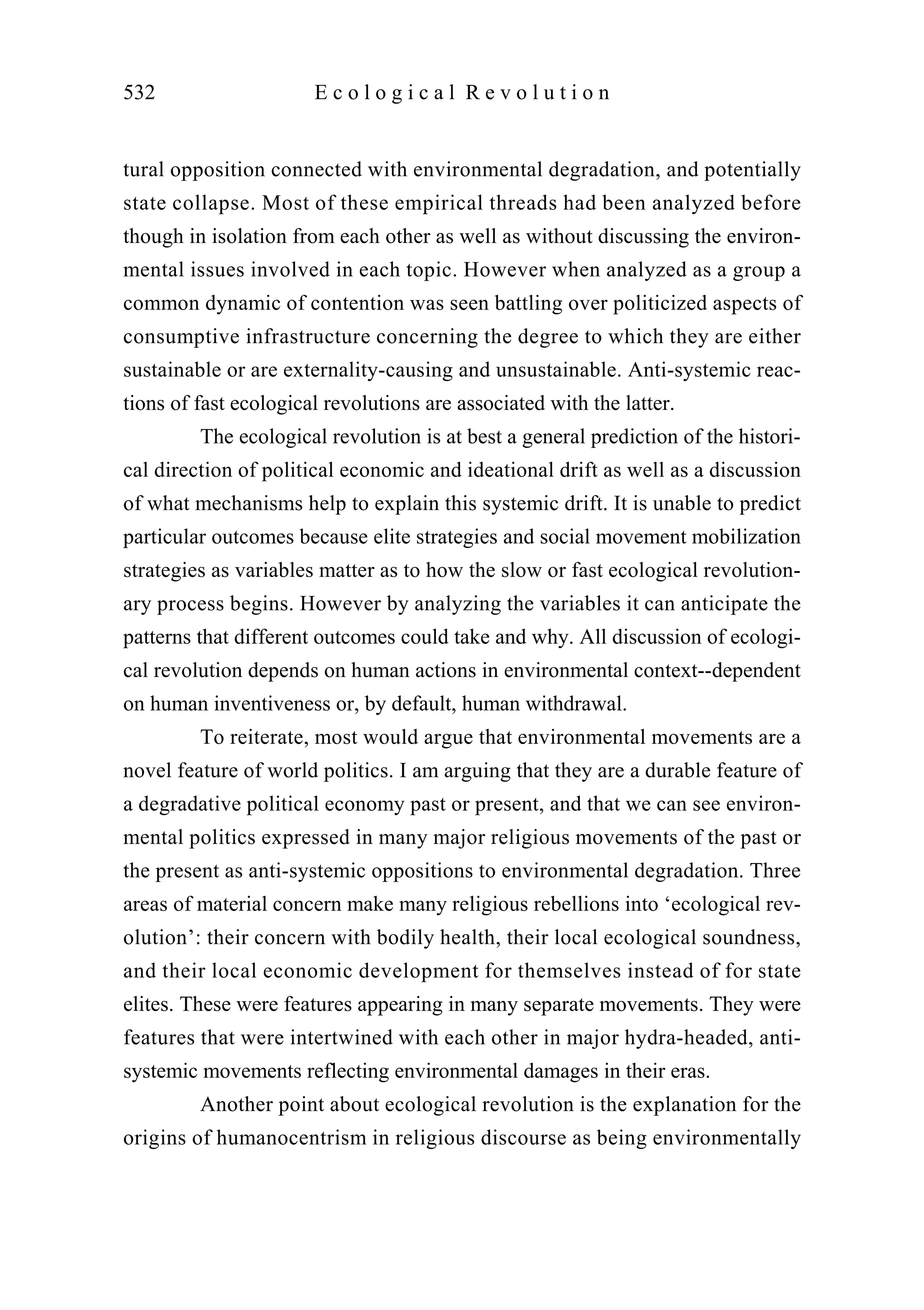 tural opposition connected with environmental degradation, and potentially
state collapse. Most of these empirical threads had been analyzed before
though in isolation from each other as well as without discussing the environ-
mental issues involved in each topic. However when analyzed as a group a
common dynamic of contention was seen battling over politicized aspects of
consumptive infrastructure concerning the degree to which they are either
sustainable or are externality-causing and unsustainable. Anti-systemic reac-
tions of fast ecological revolutions are associated with the latter.
The ecological revolution is at best a general prediction of the histori-
cal direction of political economic and ideational drift as well as a discussion
of what mechanisms help to explain this systemic drift. It is unable to predict
particular outcomes because elite strategies and social movement mobilization
strategies as variables matter as to how the slow or fast ecological revolution-
ary process begins. However by analyzing the variables it can anticipate the
patterns that different outcomes could take and why. All discussion of ecologi-
cal revolution depends on human actions in environmental context--dependent
on human inventiveness or, by default, human withdrawal.
To reiterate, most would argue that environmental movements are a
novel feature of world politics. I am arguing that they are a durable feature of
a degradative political economy past or present, and that we can see environ-
mental politics expressed in many major religious movements of the past or
the present as anti-systemic oppositions to environmental degradation. Three
areas of material concern make many religious rebellions into ‘ecological rev-
olution’: their concern with bodily health, their local ecological soundness,
and their local economic development for themselves instead of for state
elites. These were features appearing in many separate movements. They were
features that were intertwined with each other in major hydra-headed, anti-
systemic movements reflecting environmental damages in their eras.
Another point about ecological revolution is the explanation for the
origins of humanocentrism in religious discourse as being environmentally
532 E c o l o g i c a l R e v o l u t i o n
 