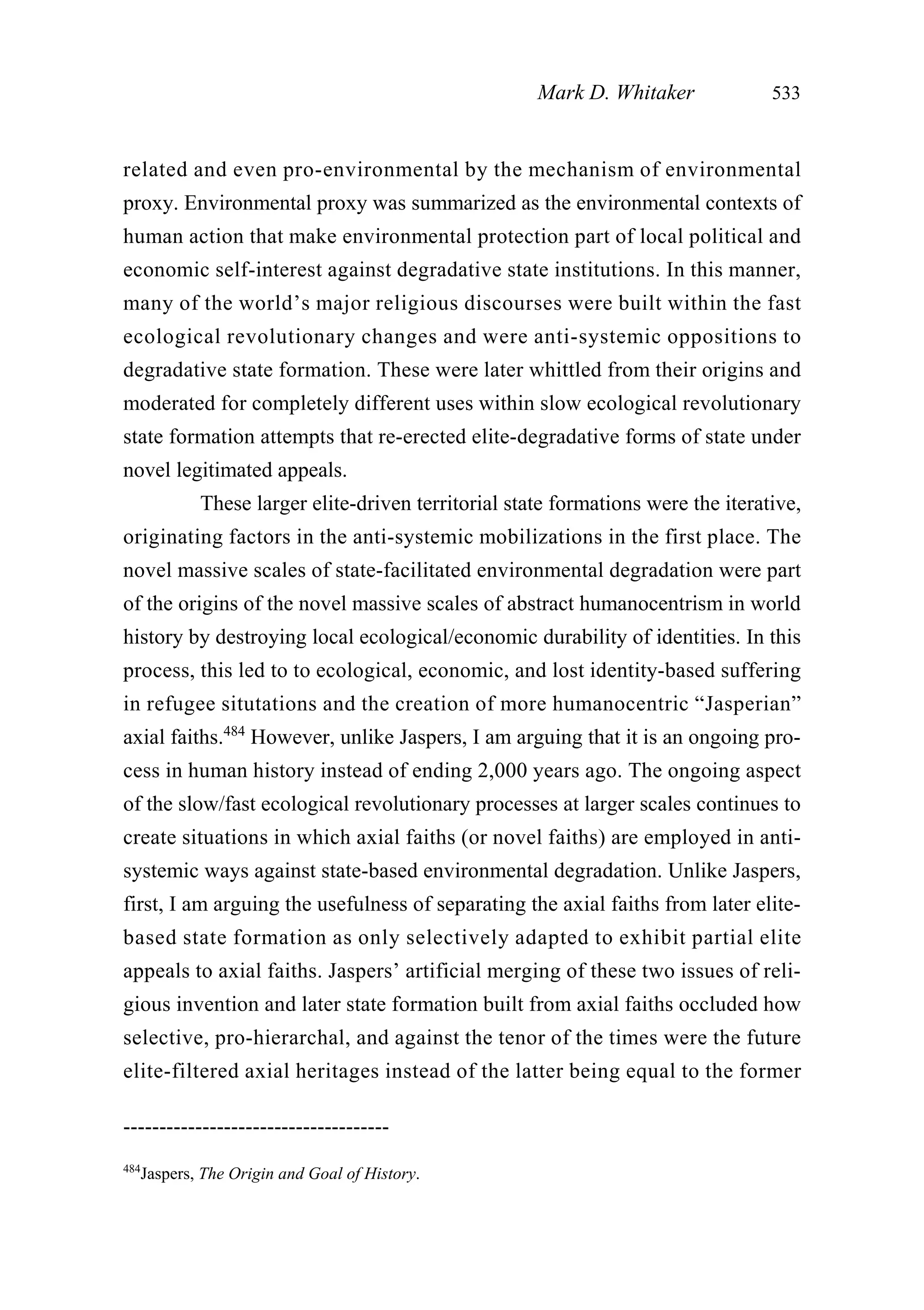 related and even pro-environmental by the mechanism of environmental
proxy. Environmental proxy was summarized as the environmental contexts of
human action that make environmental protection part of local political and
economic self-interest against degradative state institutions. In this manner,
many of the world’s major religious discourses were built within the fast
ecological revolutionary changes and were anti-systemic oppositions to
degradative state formation. These were later whittled from their origins and
moderated for completely different uses within slow ecological revolutionary
state formation attempts that re-erected elite-degradative forms of state under
novel legitimated appeals.
These larger elite-driven territorial state formations were the iterative,
originating factors in the anti-systemic mobilizations in the first place. The
novel massive scales of state-facilitated environmental degradation were part
of the origins of the novel massive scales of abstract humanocentrism in world
history by destroying local ecological/economic durability of identities. In this
process, this led to to ecological, economic, and lost identity-based suffering
in refugee situtations and the creation of more humanocentric “Jasperian”
axial faiths.484
However, unlike Jaspers, I am arguing that it is an ongoing pro-
cess in human history instead of ending 2,000 years ago. The ongoing aspect
of the slow/fast ecological revolutionary processes at larger scales continues to
create situations in which axial faiths (or novel faiths) are employed in anti-
systemic ways against state-based environmental degradation. Unlike Jaspers,
first, I am arguing the usefulness of separating the axial faiths from later elite-
based state formation as only selectively adapted to exhibit partial elite
appeals to axial faiths. Jaspers’ artificial merging of these two issues of reli-
gious invention and later state formation built from axial faiths occluded how
selective, pro-hierarchal, and against the tenor of the times were the future
elite-filtered axial heritages instead of the latter being equal to the former
Mark D. Whitaker 533
-------------------------------------
484
Jaspers, The Origin and Goal of History.
 