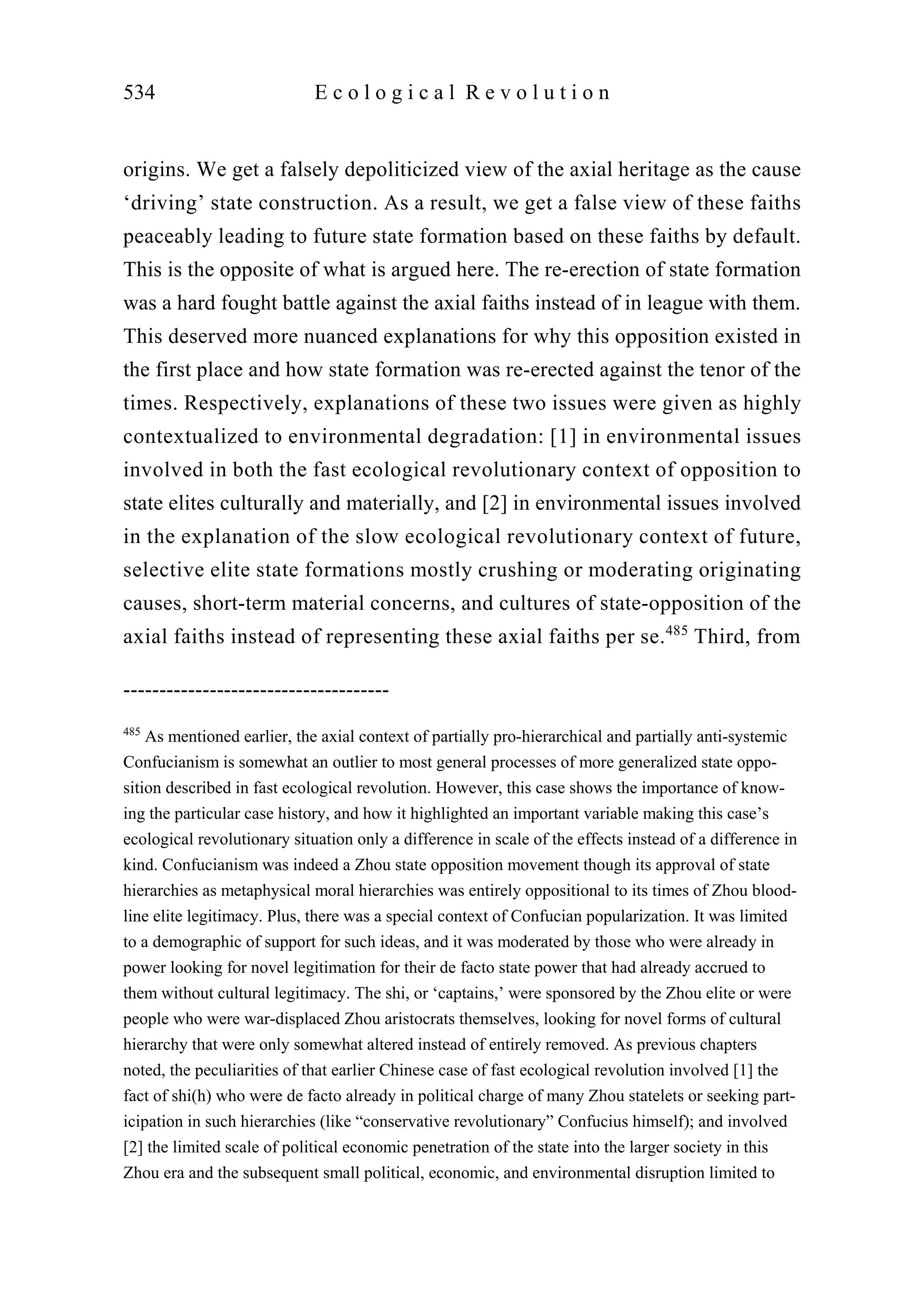 origins. We get a falsely depoliticized view of the axial heritage as the cause
‘driving’ state construction. As a result, we get a false view of these faiths
peaceably leading to future state formation based on these faiths by default.
This is the opposite of what is argued here. The re-erection of state formation
was a hard fought battle against the axial faiths instead of in league with them.
This deserved more nuanced explanations for why this opposition existed in
the first place and how state formation was re-erected against the tenor of the
times. Respectively, explanations of these two issues were given as highly
contextualized to environmental degradation: [1] in environmental issues
involved in both the fast ecological revolutionary context of opposition to
state elites culturally and materially, and [2] in environmental issues involved
in the explanation of the slow ecological revolutionary context of future,
selective elite state formations mostly crushing or moderating originating
causes, short-term material concerns, and cultures of state-opposition of the
axial faiths instead of representing these axial faiths per se.485
Third, from
534 E c o l o g i c a l R e v o l u t i o n
-------------------------------------
485
As mentioned earlier, the axial context of partially pro-hierarchical and partially anti-systemic
Confucianism is somewhat an outlier to most general processes of more generalized state oppo-
sition described in fast ecological revolution. However, this case shows the importance of know-
ing the particular case history, and how it highlighted an important variable making this case’s
ecological revolutionary situation only a difference in scale of the effects instead of a difference in
kind. Confucianism was indeed a Zhou state opposition movement though its approval of state
hierarchies as metaphysical moral hierarchies was entirely oppositional to its times of Zhou blood-
line elite legitimacy. Plus, there was a special context of Confucian popularization. It was limited
to a demographic of support for such ideas, and it was moderated by those who were already in
power looking for novel legitimation for their de facto state power that had already accrued to
them without cultural legitimacy. The shi, or ‘captains,’ were sponsored by the Zhou elite or were
people who were war-displaced Zhou aristocrats themselves, looking for novel forms of cultural
hierarchy that were only somewhat altered instead of entirely removed. As previous chapters
noted, the peculiarities of that earlier Chinese case of fast ecological revolution involved [1] the
fact of shi(h) who were de facto already in political charge of many Zhou statelets or seeking part-
icipation in such hierarchies (like “conservative revolutionary” Confucius himself); and involved
[2] the limited scale of political economic penetration of the state into the larger society in this
Zhou era and the subsequent small political, economic, and environmental disruption limited to
 