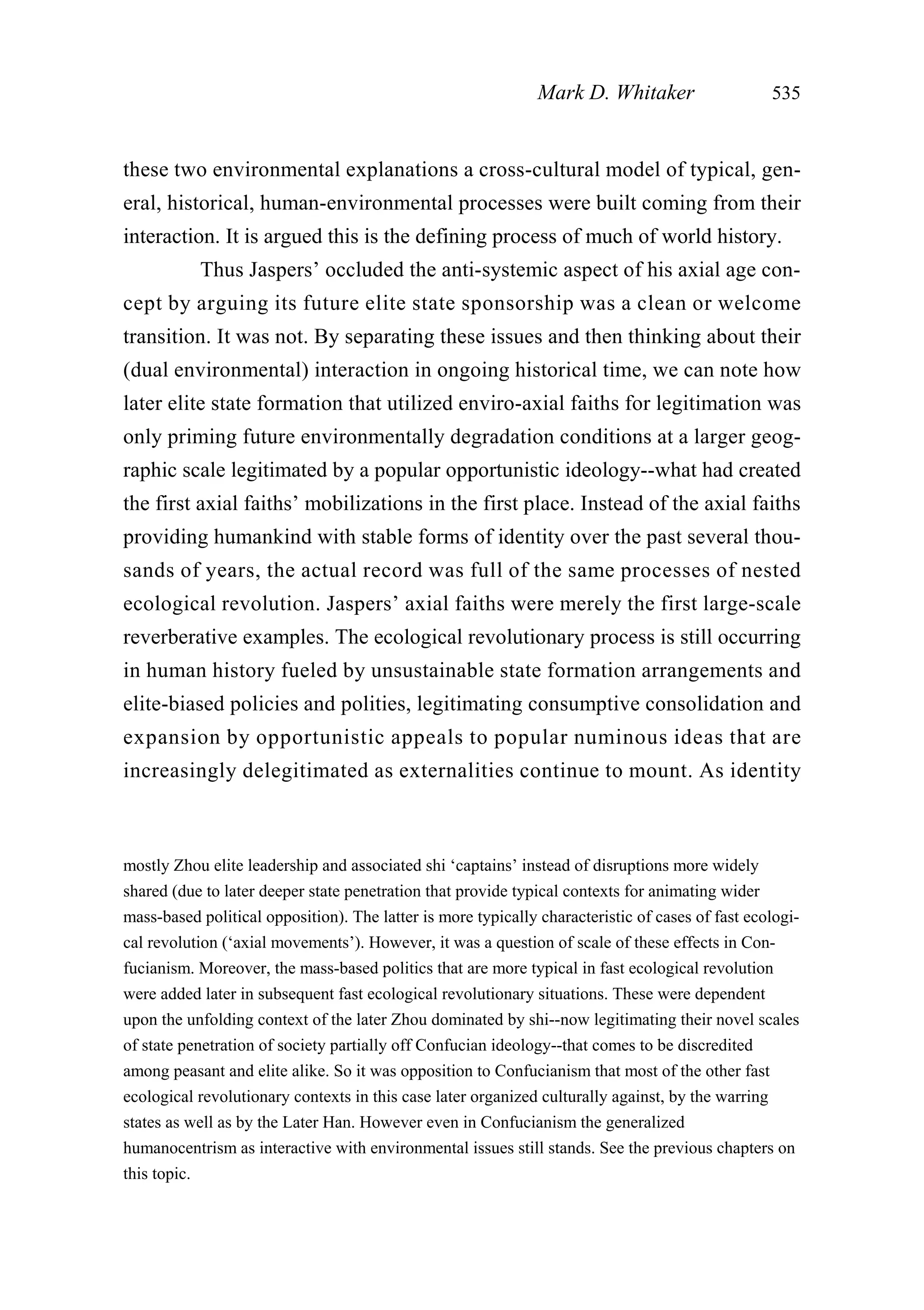 these two environmental explanations a cross-cultural model of typical, gen-
eral, historical, human-environmental processes were built coming from their
interaction. It is argued this is the defining process of much of world history.
Thus Jaspers’ occluded the anti-systemic aspect of his axial age con-
cept by arguing its future elite state sponsorship was a clean or welcome
transition. It was not. By separating these issues and then thinking about their
(dual environmental) interaction in ongoing historical time, we can note how
later elite state formation that utilized enviro-axial faiths for legitimation was
only priming future environmentally degradation conditions at a larger geog-
raphic scale legitimated by a popular opportunistic ideology--what had created
the first axial faiths’ mobilizations in the first place. Instead of the axial faiths
providing humankind with stable forms of identity over the past several thou-
sands of years, the actual record was full of the same processes of nested
ecological revolution. Jaspers’ axial faiths were merely the first large-scale
reverberative examples. The ecological revolutionary process is still occurring
in human history fueled by unsustainable state formation arrangements and
elite-biased policies and polities, legitimating consumptive consolidation and
expansion by opportunistic appeals to popular numinous ideas that are
increasingly delegitimated as externalities continue to mount. As identity
Mark D. Whitaker 535
mostly Zhou elite leadership and associated shi ‘captains’ instead of disruptions more widely
shared (due to later deeper state penetration that provide typical contexts for animating wider
mass-based political opposition). The latter is more typically characteristic of cases of fast ecologi-
cal revolution (‘axial movements’). However, it was a question of scale of these effects in Con-
fucianism. Moreover, the mass-based politics that are more typical in fast ecological revolution
were added later in subsequent fast ecological revolutionary situations. These were dependent
upon the unfolding context of the later Zhou dominated by shi--now legitimating their novel scales
of state penetration of society partially off Confucian ideology--that comes to be discredited
among peasant and elite alike. So it was opposition to Confucianism that most of the other fast
ecological revolutionary contexts in this case later organized culturally against, by the warring
states as well as by the Later Han. However even in Confucianism the generalized
humanocentrism as interactive with environmental issues still stands. See the previous chapters on
this topic.
 