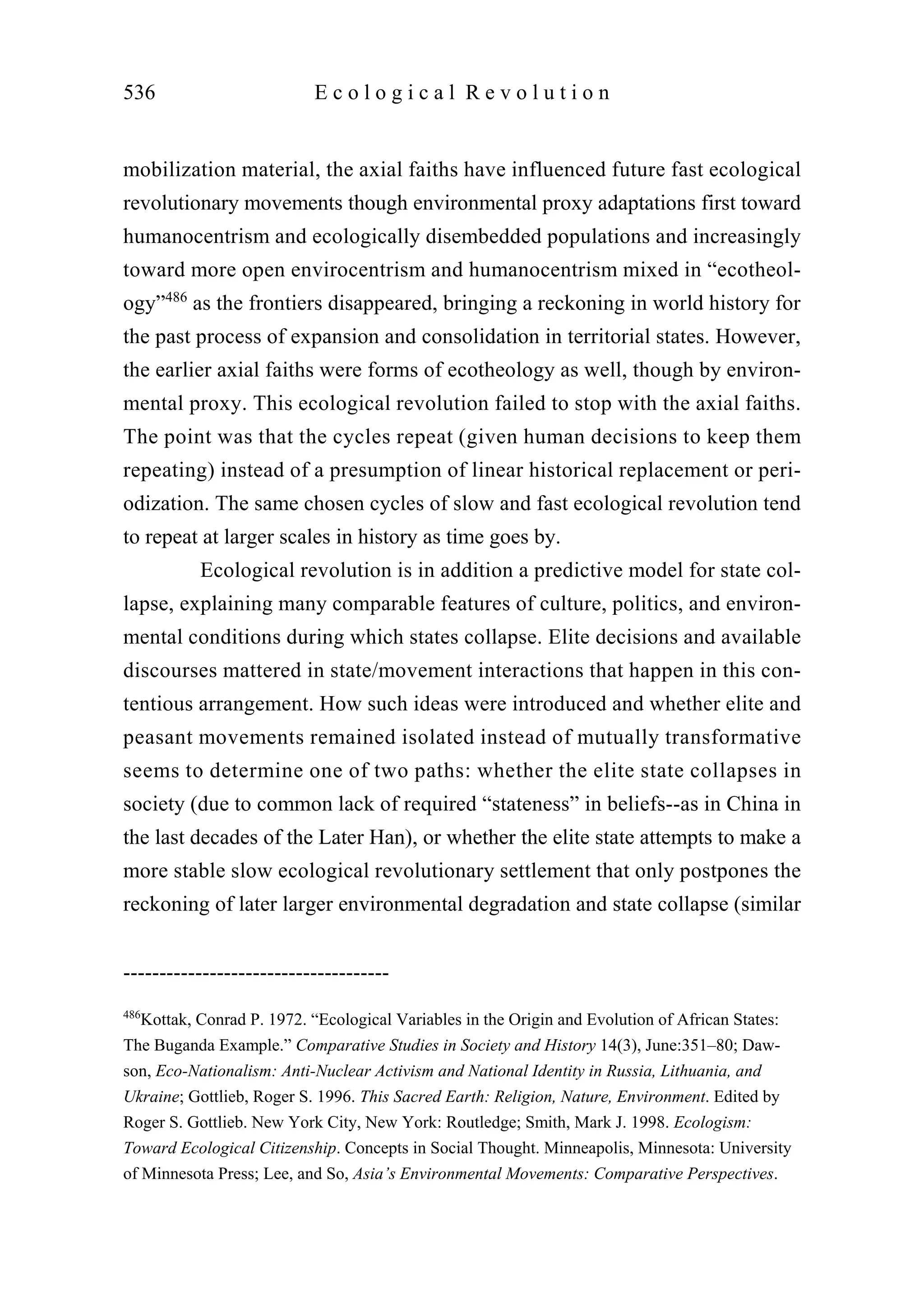 mobilization material, the axial faiths have influenced future fast ecological
revolutionary movements though environmental proxy adaptations first toward
humanocentrism and ecologically disembedded populations and increasingly
toward more open envirocentrism and humanocentrism mixed in “ecotheol-
ogy”486
as the frontiers disappeared, bringing a reckoning in world history for
the past process of expansion and consolidation in territorial states. However,
the earlier axial faiths were forms of ecotheology as well, though by environ-
mental proxy. This ecological revolution failed to stop with the axial faiths.
The point was that the cycles repeat (given human decisions to keep them
repeating) instead of a presumption of linear historical replacement or peri-
odization. The same chosen cycles of slow and fast ecological revolution tend
to repeat at larger scales in history as time goes by.
Ecological revolution is in addition a predictive model for state col-
lapse, explaining many comparable features of culture, politics, and environ-
mental conditions during which states collapse. Elite decisions and available
discourses mattered in state/movement interactions that happen in this con-
tentious arrangement. How such ideas were introduced and whether elite and
peasant movements remained isolated instead of mutually transformative
seems to determine one of two paths: whether the elite state collapses in
society (due to common lack of required “stateness” in beliefs--as in China in
the last decades of the Later Han), or whether the elite state attempts to make a
more stable slow ecological revolutionary settlement that only postpones the
reckoning of later larger environmental degradation and state collapse (similar
536 E c o l o g i c a l R e v o l u t i o n
-------------------------------------
486
Kottak, Conrad P. 1972. “Ecological Variables in the Origin and Evolution of African States:
The Buganda Example.” Comparative Studies in Society and History 14(3), June:351–80; Daw-
son, Eco-Nationalism: Anti-Nuclear Activism and National Identity in Russia, Lithuania, and
Ukraine; Gottlieb, Roger S. 1996. This Sacred Earth: Religion, Nature, Environment. Edited by
Roger S. Gottlieb. New York City, New York: Routledge; Smith, Mark J. 1998. Ecologism:
Toward Ecological Citizenship. Concepts in Social Thought. Minneapolis, Minnesota: University
of Minnesota Press; Lee, and So, Asia’s Environmental Movements: Comparative Perspectives.
 