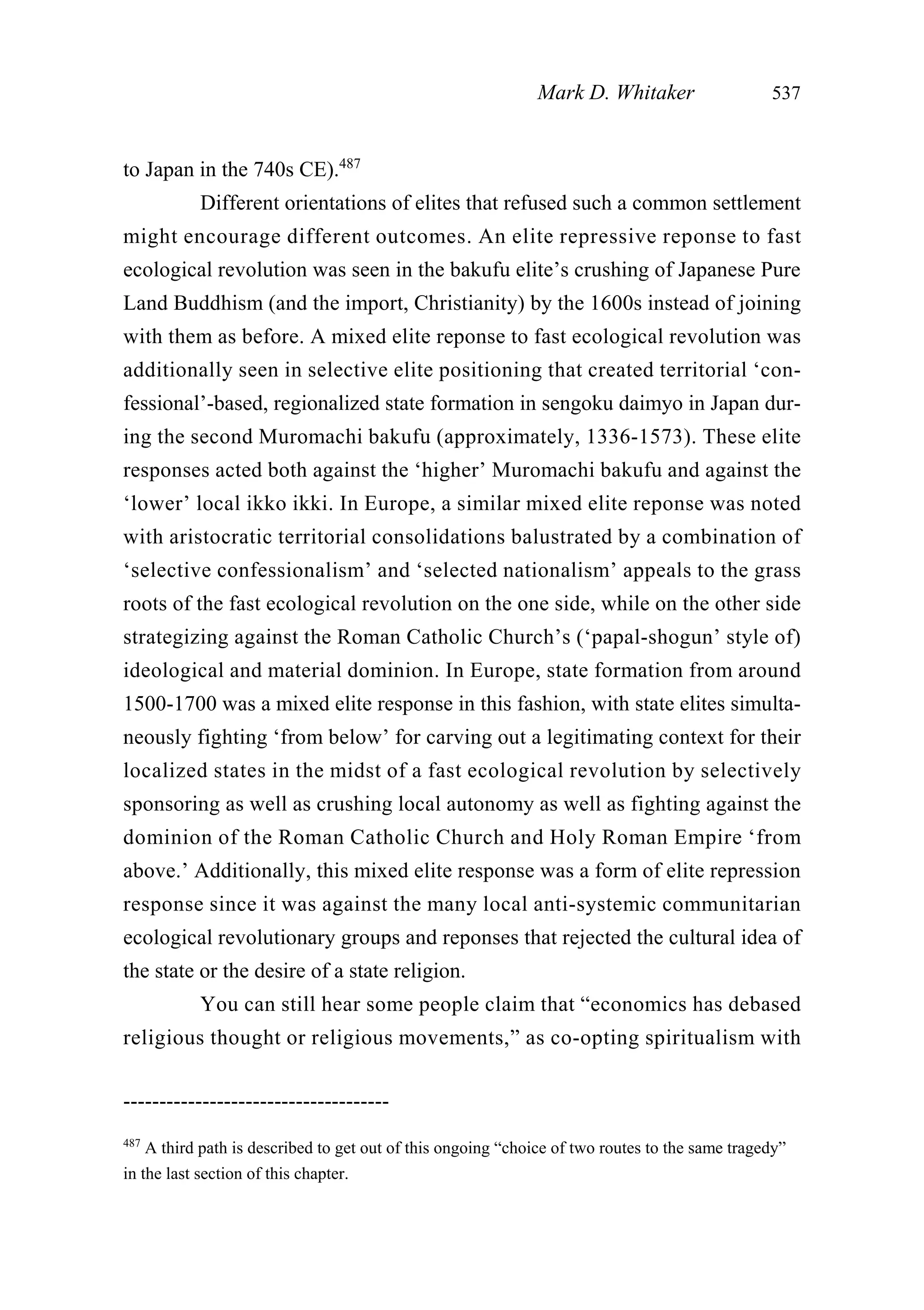 to Japan in the 740s CE).487
Different orientations of elites that refused such a common settlement
might encourage different outcomes. An elite repressive reponse to fast
ecological revolution was seen in the bakufu elite’s crushing of Japanese Pure
Land Buddhism (and the import, Christianity) by the 1600s instead of joining
with them as before. A mixed elite reponse to fast ecological revolution was
additionally seen in selective elite positioning that created territorial ‘con-
fessional’-based, regionalized state formation in sengoku daimyo in Japan dur-
ing the second Muromachi bakufu (approximately, 1336-1573). These elite
responses acted both against the ‘higher’ Muromachi bakufu and against the
‘lower’ local ikko ikki. In Europe, a similar mixed elite reponse was noted
with aristocratic territorial consolidations balustrated by a combination of
‘selective confessionalism’ and ‘selected nationalism’ appeals to the grass
roots of the fast ecological revolution on the one side, while on the other side
strategizing against the Roman Catholic Church’s (‘papal-shogun’ style of)
ideological and material dominion. In Europe, state formation from around
1500-1700 was a mixed elite response in this fashion, with state elites simulta-
neously fighting ‘from below’ for carving out a legitimating context for their
localized states in the midst of a fast ecological revolution by selectively
sponsoring as well as crushing local autonomy as well as fighting against the
dominion of the Roman Catholic Church and Holy Roman Empire ‘from
above.’ Additionally, this mixed elite response was a form of elite repression
response since it was against the many local anti-systemic communitarian
ecological revolutionary groups and reponses that rejected the cultural idea of
the state or the desire of a state religion.
You can still hear some people claim that “economics has debased
religious thought or religious movements,” as co-opting spiritualism with
Mark D. Whitaker 537
-------------------------------------
487
A third path is described to get out of this ongoing “choice of two routes to the same tragedy”
in the last section of this chapter.
 