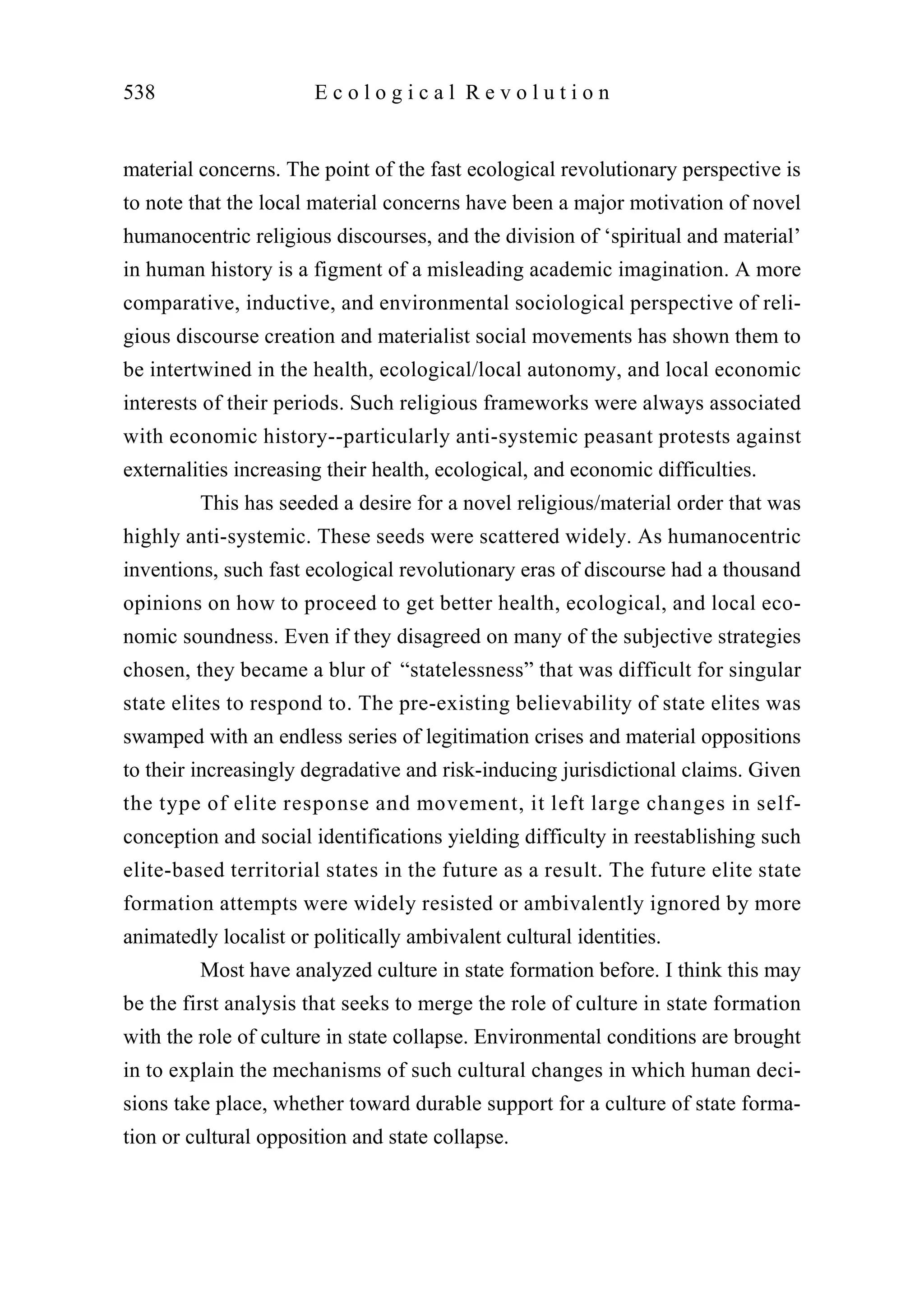 material concerns. The point of the fast ecological revolutionary perspective is
to note that the local material concerns have been a major motivation of novel
humanocentric religious discourses, and the division of ‘spiritual and material’
in human history is a figment of a misleading academic imagination. A more
comparative, inductive, and environmental sociological perspective of reli-
gious discourse creation and materialist social movements has shown them to
be intertwined in the health, ecological/local autonomy, and local economic
interests of their periods. Such religious frameworks were always associated
with economic history--particularly anti-systemic peasant protests against
externalities increasing their health, ecological, and economic difficulties.
This has seeded a desire for a novel religious/material order that was
highly anti-systemic. These seeds were scattered widely. As humanocentric
inventions, such fast ecological revolutionary eras of discourse had a thousand
opinions on how to proceed to get better health, ecological, and local eco-
nomic soundness. Even if they disagreed on many of the subjective strategies
chosen, they became a blur of “statelessness” that was difficult for singular
state elites to respond to. The pre-existing believability of state elites was
swamped with an endless series of legitimation crises and material oppositions
to their increasingly degradative and risk-inducing jurisdictional claims. Given
the type of elite response and movement, it left large changes in self-
conception and social identifications yielding difficulty in reestablishing such
elite-based territorial states in the future as a result. The future elite state
formation attempts were widely resisted or ambivalently ignored by more
animatedly localist or politically ambivalent cultural identities.
Most have analyzed culture in state formation before. I think this may
be the first analysis that seeks to merge the role of culture in state formation
with the role of culture in state collapse. Environmental conditions are brought
in to explain the mechanisms of such cultural changes in which human deci-
sions take place, whether toward durable support for a culture of state forma-
tion or cultural opposition and state collapse.
538 E c o l o g i c a l R e v o l u t i o n
 