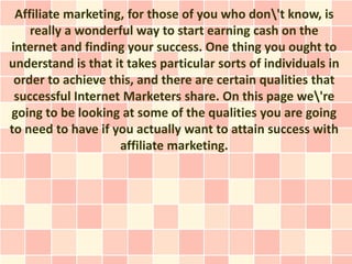 Affiliate marketing, for those of you who don't know, is
    really a wonderful way to start earning cash on the
internet and finding your success. One thing you ought to
understand is that it takes particular sorts of individuals in
 order to achieve this, and there are certain qualities that
 successful Internet Marketers share. On this page we're
going to be looking at some of the qualities you are going
to need to have if you actually want to attain success with
                    affiliate marketing.
 