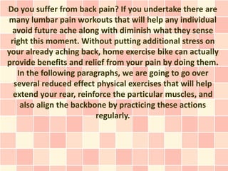 Do you suffer from back pain? If you undertake there are
many lumbar pain workouts that will help any individual
  avoid future ache along with diminish what they sense
 right this moment. Without putting additional stress on
your already aching back, home exercise bike can actually
provide benefits and relief from your pain by doing them.
   In the following paragraphs, we are going to go over
  several reduced effect physical exercises that will help
  extend your rear, reinforce the particular muscles, and
    also align the backbone by practicing these actions
                         regularly.
 