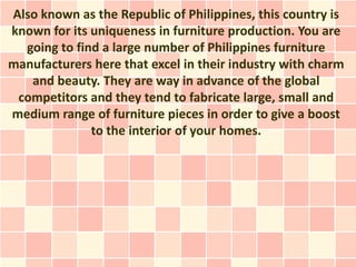 Also known as the Republic of Philippines, this country is
known for its uniqueness in furniture production. You are
  going to find a large number of Philippines furniture
manufacturers here that excel in their industry with charm
   and beauty. They are way in advance of the global
 competitors and they tend to fabricate large, small and
medium range of furniture pieces in order to give a boost
              to the interior of your homes.
 