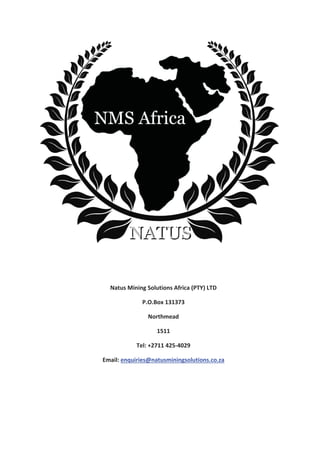 Natus Mining Solutions Africa (PTY) LTD
P.O.Box 131373
Northmead
1511
Tel: +2711 425-4029
Email: enquiries@natusminingsolutions.co.za
 