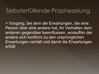 = Vorgang, bei dem die Erwartungen, die eine Person über eine andere hat, ihr Verhalten dem anderen gegenüber beeinflussen, woraufhin der andere sich konform zu den ursprünglichen Erwartungen verhält und damit die Erwartungen erfüllt  