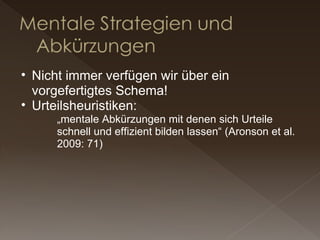 Nicht immer verfügen wir über ein vorgefertigtes Schema! Urteilsheuristiken: „ mentale Abkürzungen mit denen sich Urteile schnell und effizient bilden lassen“ (Aronson et al. 2009: 71) 