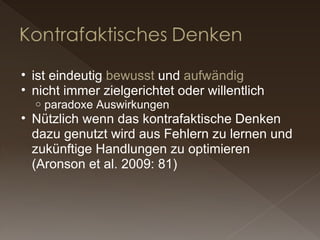 ist eindeutig  bewusst  und  aufwändig nicht immer zielgerichtet oder willentlich paradoxe Auswirkungen Nützlich wenn das kontrafaktische Denken dazu genutzt wird aus Fehlern zu lernen und zukünftige Handlungen zu optimieren (Aronson et al. 2009: 81) 