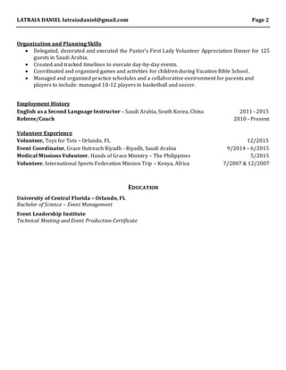 LATRAIA DANIEL latraiadaniel@gmail.com Page 2
Organization and Planning Skills
 Delegated, decorated and executed the Pastor’s First Lady Volunteer Appreciation Dinner for 125
guests in Saudi Arabia.
 Created and tracked timelines to execute day-by-day events.
 Coordinated and organized games and activities for children during Vacation Bible School.
 Managed and organized practice schedules and a collaborative environment for parents and
players to include: managed 10-12 players in basketball and soccer.
Employment History
English as a Second Language Instructor – Saudi Arabia, South Korea, China 2011 - 2015
Referee/Coach 2010 - Present
Volunteer Experience
Volunteer, Toys for Tots – Orlando, FL 12/2015
Event Coordinator, Grace Outreach Riyadh - Riyadh, Saudi Arabia 9/2014 – 6/2015
Medical Missions Volunteer, Hands of Grace Ministry – The Philippines 5/2015
Volunteer, International Sports Federation Mission Trip – Kenya, Africa 7/2007 & 12/2007
EDUCATION
University of Central Florida – Orlando, FL
Bachelor of Science – Event Management
Event Leadership Institute
Technical Meeting and Event Production Certificate
 