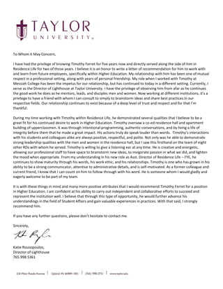 To Whom it May Concern,
I have had the privilege of knowing Timothy Ferret for five years now and directly served along the side of him in
Residence Life for two of those years. I believe it is an honor to write a letter of recommendation for him to work with
and learn from future employees, specifically within Higher Education. My relationship with him has been one of mutual
respect in a professional setting, along with years of personal friendship. My role when I worked with Timothy at
Messiah College has been the impetus for our relationship, but has continued to today in a different setting. Currently, I
serve as the Director of Lighthouse at Taylor University. I have the privilege of observing him from afar as he continues
the good work he does as he mentors, leads, and disciples men and women. Now working at different institutions, it’s a
privilege to have a friend with whom I can consult to simply to brainstorm ideas and share best practices in our
respective fields. Our relationship continues to exist because of a deep level of trust and respect and for that I’m
thankful.
During my time working with Timothy within Residence Life, he demonstrated several qualities that I believe to be a
great fit for his continued desire to work in Higher Education. Timothy oversaw a co-ed residence hall and apartment
building of upperclassmen. It was through intentional programming, authentic conversations, and by living a life of
integrity before them that he made a great impact. His actions truly do speak louder than words. Timothy’s interactions
with his students and colleagues alike are always positive, respectful, and polite. Not only was he able to demonstrate
strong leadership qualities with the men and women in the residence hall, but I saw this firsthand on the team of eight
other RDs with whom he served. Timothy is willing to give a listening ear at any time. He is creative and energetic,
allowing our professional staff to have space to brainstorm new ideas, to invigorate passion in what we did, and lighten
the mood when appropriate. From my understanding in his new role as Asst. Director of Residence Life – FYE, he
continues to show maturity through his words, his work ethic, and his relationships. Timothy is one who has grown in his
ability to be a strong communicator, attentive to administrative details, and is self-motivated. As a former colleague and
current friend, I know that I can count on him to follow through with his word. He is someone whom I would gladly and
eagerly welcome to be part of my team.
It is with these things in mind and many more positive attributes that I would recommend Timothy Ferret for a position
in Higher Education. I am confident at his ability to carry out independent and collaborative efforts to succeed and
represent the institution well. I believe that through this type of opportunity, he would further advance his
understandings in the field of Student Affairs and gain valuable experiences in practices. With that said, I strongly
recommend him.
If you have any further questions, please don’t hesitate to contact me.
Sincerely,
Katie Rousopoulos,
Director of Lighthouse
765.998.5361
 