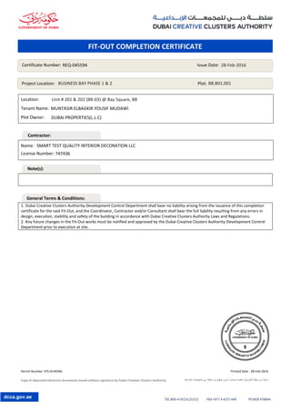Permit Number: STS-0144396 Printed Date : 28-Feb-2016
Copy of Approved electronic documents issued without signature by Dubai Creative Clusters Authority ‫اإلبداعية‬ ‫للمجمعات‬ ‫دبي‬ ‫سلطة‬ ‫من‬ ‫توقيع‬ ‫بدون‬ ‫وصادرة‬ ‫معتمدة‬ ‫إلكترونية‬ ‫وثيقة‬ ‫من‬ ‫نسخة‬
dcca.gov.ae
Location:
Tenant Name:
Plot Owner:
1. Dubai Creative Clusters Authority-Development Control Department shall bear no liability arising from the issuance of this completion
certificate for the said Fit-Out, and the Coordinator, Contractor and/or Consultant shall bear the full liability resulting from any errors in
design, execution, stability and safety of the building in accordance with Dubai Creative Clusters Authority Laws and Regulations.
2. Any future changes in the Fit-Out works must be notified and approved by the Dubai Creative Clusters Authority-Development Control
Department prior to execution at site.
Name:
License Number:
Certificate Number: Issue Date:
Project Location: Plot:
REQ-045594 28-Feb-2016
BUSINESS BAY PHASE 1 & 2 BB.B01.001
DUBAI PROPERTIES(L.L.C)
SMART TEST QUALITY INTERIOR DECORATION LLC
747436
Unit # 201 & 202 (BB-03) @ Bay Square, BB
MUNTASIR ELBAGKIR YOUSIF MUDAWI
FIT-OUT COMPLETION CERTIFICATE
Contractor:
Note(s):
General Terms & Conditions:
 