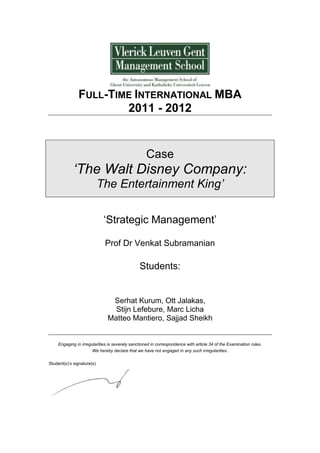 FULL-TIME INTERNATIONAL MBA
2011 - 2012
Case
‘The Walt Disney Company:
The Entertainment King’
‘Strategic Management’
Prof Dr Venkat Subramanian
Students:
Serhat Kurum, Ott Jalakas,
Stijn Lefebure, Marc Licha
Matteo Mantiero, Sajjad Sheikh
Engaging in irregularities is severely sanctioned in correspondence with article 34 of the Examination rules.
We hereby declare that we have not engaged in any such irregularities.
Student(s)’s signature(s)
 