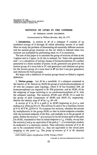 BULLETIN OF THE
AMERICAN MATHEMATICAL SOCIETY
Volume 80, Number 1, January 1974
MOTIONS OF LINKS IN THE 3-SPHERE
BY DEBORAH LOUISE GOLDSMITH
Communicated by William Browder, May 24, 1973
1. Introduction. A motion in M of a subspace N consists of an
(ambient) isotopy of N through M which ultimately returns N to itself.
Here we study the problem of determining all essentially different motions
and the natural group structure on this set which is induced when two
motions are multiplied by performing them on N in succession.
The aim of this paper is to calculate the group of motions of links in the
3-sphere and in 3-space. In §3 this is reduced, for "links with generalized
axis", to a calculation of isotopy classes of homeomorphisms of a surface
punctured in a finite number of points. In §4, generators are given for the
motion group of a torus link in S3
, and generators and relations are given
for the motion group of a torus knot in R3
(in fact I can give generators
and relations for both groups).
We begin with a definition of motion groups based on Dahm's original
definition :
2. Motion groups. Let M be a manifold, N a subspace contained in
the interior of M. Denote by H(M) the group of autohomeomorphisms of
M with the compact open topology, where if M has boundary dM, all
homeomorphisms are required to fix dM pointwise; and let H(M; N) be
the subgroup of maps restricting to an autohomeomorphism of N, with
the subspace topology. The notation J^(M) and J4?(M; N) is used for
the group of path components of H{M) and H(M; N), respectively.
Denote the identity map of M by M'M-^M.
A motion of N in M is a path ft in H{M) beginning at / 0 = 1 M and
ending atf where/i(A0=N. The motionƒ is said to be a stationary motion
ofNin MifVt,ft(N)=N. To compose two motions, translate the second
by multiplication in the group H(M) so that its initial endpoint coincides
with the terminal endpoint of the first, and multiply as in the groupoid of
paths. Define the inversef ~x
of a motionf to be the inverse path of the path
ƒ in H(M), translated so that its initial endpoint is M. Finally, we say that
the motionsƒ and g are equivalent if the path g'1
oƒ is homotopic modulo
its endpoints to a stationary motion. Thus stationary motions of N in M
are to be considered trivial; i.e., they are equivalent to the trivial path
mapping to the point M> The group of motions of N in M, denoted
AM S (MOS) subject classifications (1970). Primary 55A25.
Copyright © American Mathematical Society 1974
62
 