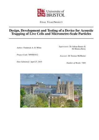 FINAL YEAR PROJECT
Design, Development and Testing of a Device for Acoustic
Trapping of Live Cells and Micrometre-Scale Particles
Author: Frederick A. O. White
Project Code: NPSM1012
Date Submitted: April 27, 2015
Supervisors: Dr Adrian Barnes &
Dr Monica Berry
Assessor: Dr Terence McMaster
Number of Words: 7405
 