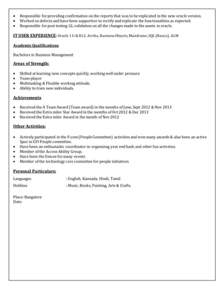  Responsible forproviding confirmation on the reports that was to be replicated in the new oracle version.
 Worked on defects and have been supportive to rectify and replicate the functionalities as expected.
 Responsible forpost testing GL validation on all the changes made to the assets in oracle.
IT USER EXPERIENCE: Oracle 11i & R12, Arriba, BusinessObjects, Mainframe, SQL (Basics), ALM
AcademicQualifications
Bachelors in Business Management
Areas of Strength:
 Skilled at learning new concepts quickly,working wellunder pressure
 Team-player
 Multitasking & Flexible working attitude.
 Ability to train new individuals.
Achievements
 Received the A Team Award (Team award) in the months of June, Sept 2012 & Nov 2013
 Received the Extra miler Star Award in the months of Oct2012 & Dec 2013
 Received the Extra miler Award in the month of Nov 2012
Other Activities:
 Actively participated in the P.com(PeopleCommittee) activities and won many awards & also been an active
Spoc in GFI People committee.
 Have been an enthusiastic coordinator in organizing year end bash and other fun activities.
 Member of the Access Ability Group.
 Have been the Emcee formany events
 Member of the technology core committee for people initiatives
Personal Particulars:
Languages : English, Kannada, Hindi, Tamil
Hobbies : Music, Books, Painting, Arts & Crafts.
Place: Bangalore
Date:
 