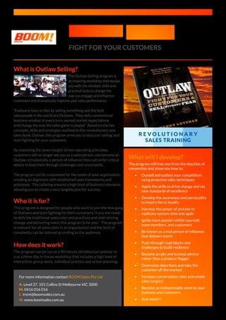 Outlaw Selling
FIGHT FOR YOUR CUSTOMERS
What is Outlaw Selling?
The Outlaw Selling program is
aninspiringworkshopthatequips
youwiththemindset,skillsand
practicaltoolstochangethe
wayyouengageandinfluence
customersanddramaticallyimproveyoursalesperformance.
“Everyone lives or dies by selling something and the best
salespeople in the world are Outlaws. They defy conventional
business wisdom at every turn, exceed market expectations
and change the way the sales game is played.” Based on the key
concepts, skills and strategies outlined in the revolutionary new
sales book, Outlaw, this program arms you to stop just ‘selling’ and
start fighting for your customers.
By mastering the seven insight-driven operating principles,
customers will no longer see you as a sales person: you become an
Outlaw, a trusted ally, a person of influence they call on for critical
advice to lead them through challenges and uncertainty.
The program can be customised for the needs of your organisation,
creating an alignment with established sales frameworks and
processes. This tailoring ensures a high level of business relevance,
allowing you to create a very tangible plan for success.
Who it is for?
This program is designed for people who want to join the new gang
of Outlaws and start fighting for their customers. If you are ready
to defy the traditional sales rules and practices and start driving
change and delivering more, this program is for you! The program
is relevant for all sales roles in an organisation and the level of
complexity can be tailored according to the audience.
What will I develop?
The program will free you from the shackles of
convention and show you how to:
•	 Outsell and outlast your competitors
using proactive sales techniques
•	 Apply the skills to drive change and set
new standards of excellence
•	 Develop the awareness and personality
to inspire fierce loyalty
•	 Harness the power of process to
replicate success time and again
•	 Ignite more passion within yourself,
team members, and customers
•	 Be known as a real person of influence
that delivers more!
•	 Push through road blocks and
challenges to build resilience
•	 Become an ally and trusted advisor
rather than a product flogger
•	 Overcome objections and take the
customer off the market!
•	 Increase conversation rates and smash
sales targets!
•	 Become an indispensable asset to your
business and customers
•	 And more!!!
How does it work?
The program can be run as a 90 minute introduction seminar or
a as a three day in-house workshop that includes a high level of
interaction, group work, individual practice and action planning.
For more information contact BOOM Sales Pty Ltd
A. Level 27, 101 Collins St Melbourne VIC 3000
M. 0416 016 016
E. trent@boomsales.com.au
W. www.boomsales.com.au
R E V O L U T I O N A R Y
SALES TRAINING
 