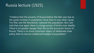 Russia lecture (1925)
"I believe that the poverty of Russia before the War was due to
the great increase in population more than to any other cause.
The War and the Revolution reduced the population. But I am
told that now again there is a large excess of births over deaths.
There is no greater danger than this to the economic future of
Russia. There is no more important object of deliberate state
policy than to secure a balanced budget of population."
 