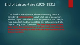 End of Laissez-Faire (1926, 1931)
“The time has already come when each country needs a
considered national policy about what size of population,
whether larger or smaller than at the present or the same, is
most expedient. And having settled this policy, we must take
steps to carry it into operation. The time may arrive a little
later when the community as a whole must pay attention
to the innate quality as well as to the mere numbers of its
future members”
 