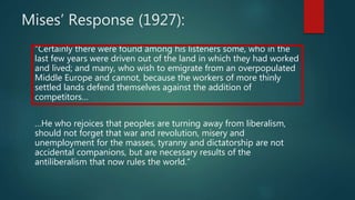 Mises’ Response (1927):
“Certainly there were found among his listeners some, who in the
last few years were driven out of the land in which they had worked
and lived; and many, who wish to emigrate from an overpopulated
Middle Europe and cannot, because the workers of more thinly
settled lands defend themselves against the addition of
competitors…
…He who rejoices that peoples are turning away from liberalism,
should not forget that war and revolution, misery and
unemployment for the masses, tyranny and dictatorship are not
accidental companions, but are necessary results of the
antiliberalism that now rules the world.”
 