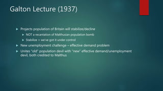 Galton Lecture (1937)
 Projects population of Britain will stabilize/decline
 NOT a recantation of Malthusian population bomb
 Stabilize = we’ve got it under control
 New unemployment challenge – effective demand problem
 Unites “old” population devil with “new” effective demand/unemployment
devil, both credited to Malthus
 