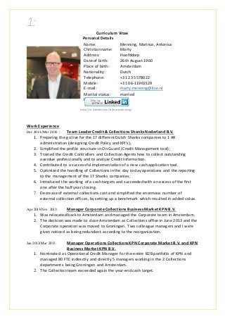 1:
Curriculum Vitae
Personal Details
Name: Menning, Marinus, Antonius
Christian name: Marty
Address: Hoofddorp
Date of birth: 26th August 1960
Place of birth: Amsterdam
Nationality: Dutch
Telephone: +31 23 5578022
Mobile: +31 06-11902129
E-mail: marty.menning@live.nl
Marital status: married
Linkedin:
http://nl.linkedin.com/in/martymenning/
Work Experience
Dec 2013/Mar 2015 : Team Leader Credit & Collections Shanks Nederland B.V.
1. Preparing the go live for the 17 different Dutch Shanks companies to 1 AR
administration (designing Credit Policy and KPI’s);
2. Simplified the profile structure in On Guard (Credit Management tool);
3. Trained the Credit Controllers and Collection Agents how to collect outstanding
overdue professionally and to analyze Credit Information.
4. Contributed to a successful implementation of a new cash application tool.
5. Optimized the handling of Collections in the day to day operations and the reporting
to the management of the 17 Shanks companies;
6. Introduced the working of a cash targets and succeeded with an excess of the first
one after the half year closing.
7. Decrease of external collections cost and simplified the enormous number of
external collection offices, by setting up a benchmark which resulted in added value.
Apr 2013/Nov 2013: Manager Corporate Collections Business Market KPN B.V.
1. Was relocated back to Amsterdam and managed the Corporate team in Amsterdam.
2. The decision was made to close Amsterdam as Collections office in June 2013 and the
Corporate operation was moved to Groningen. Two colleague managers and I were
given noticed as being redundant according to the reorganization.
Jan 2012/Mar 2013: Manager Operations Collections KPN Corporate Market B.V. and KPN
Business Market KPN B.V.
1. Nominated as Operational Credit Manager for the entire B2B portfolio of KPN and
managed 80 FTE indirectly and directly 5 managers working in the 2 Collections
departments being Groningen and Amsterdam.
2. The Collection team exceeded again the year-end cash target.
 